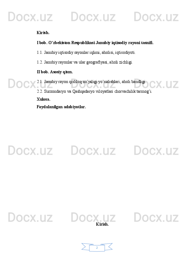 2Kirish.
I bob. O’zbekiston Respublikasi Janubiy iqtisodiy rayoni tasnifi.
1.1. Janubiy iqtisodiy rayonlar iqlimi, aholisi, iqtisodiyoti.
1.2. Janubiy rayonlar va ular geografiyasi, aholi zichligi.
II bob. Asosiy qism.
2.1. Janubiy rayon qishloq xo’jaligi yo’nalishlari, aholi bandligi.
2.2. Surxondaryo va Qashqadaryo viloyatlari chorvachilik tarmog’i.
Xulosa.
Foydalanilgan adabiyotlar.
Kirish. 