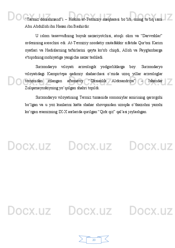 20“Tarmiz   donishmand”i   –   Hokim   at-Termiziy   maqbarasi   bo lib,   uning   to liq   ismiʻ ʻ
Abu Abdulloh ibn Hasan ibn Bashirdir.
U   islom   tasavvufining   buyuk   nazariyotchisi,   atoqli   olim   va   “Darveshlar”
ordenining asoschisi  edi.   At-Termiziy noodatiy mutafakkir sifatida Qur'oni Karim
oyatlari   va   Hadislarning   tafsirlarini   qayta   ko'rib   chiqdi,   Alloh   va   Payg'ambarga
e'tiqodning mohiyatiga yangicha nazar tashladi.
Surxondaryo   viloyati   arxeologik   yodgorliklarga   boy.   Surxondaryo
viloyatidagi   Kampirtepa   qadimiy   shaharchasi   o‘rnida   uzoq   yillar   arxeologlar
tomonidan   izlangan   afsonaviy   “Oksianlik   Aleksandriya”   –   Iskandar
Zulqarnaynskiyning yo‘qolgan shahri topildi.
Surxondaryo viloyatining Termiz tumanida somoniylar amirining qarorgohi
bo‘lgan   va   u   yoz   kunlarini   katta   shahar   shovqinidan   uzoqda   o‘tkazishni   yaxshi
ko‘rgan eramizning IX-X asrlarida qurilgan “Qirk qiz” qal’asi joylashgan. 
