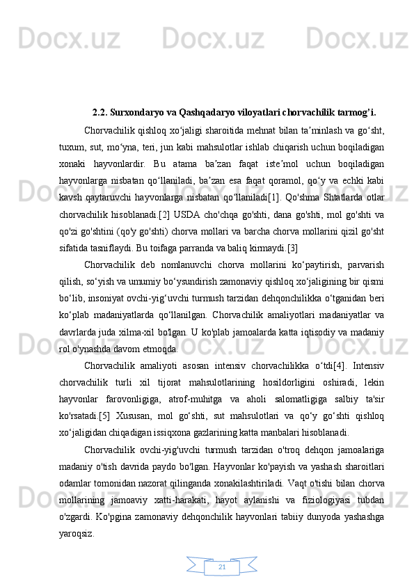 212.2. Surxondaryo va Qashqadaryo viloyatlari chorvachilik tarmog’i.
Chorvachilik qishloq xo jaligi sharoitida mehnat bilan ta minlash va go sht,ʻ ʼ ʻ
tuxum, sut, mo yna, teri, jun kabi mahsulotlar ishlab chiqarish uchun boqiladigan	
ʻ
xonaki   hayvonlardir.   Bu   atama   ba zan   faqat   iste mol   uchun   boqiladigan	
ʼ ʼ
hayvonlarga   nisbatan   qo llaniladi,   ba zan   esa   faqat   qoramol,   qo y   va   echki   kabi	
ʻ ʼ ʻ
kavsh   qaytaruvchi   hayvonlarga   nisbatan   qo llaniladi[1].   Qo'shma   Shtatlarda   otlar	
ʻ
chorvachilik   hisoblanadi.[2]   USDA   cho'chqa   go'shti,   dana   go'shti,   mol   go'shti   va
qo'zi go'shtini (qo'y go'shti) chorva mollari va barcha chorva mollarini qizil go'sht
sifatida tasniflaydi. Bu toifaga parranda va baliq kirmaydi.[3]
Chorvachilik   deb   nomlanuvchi   chorva   mollarini   ko‘paytirish,   parvarish
qilish, so‘yish va umumiy bo‘ysundirish zamonaviy qishloq xo‘jaligining bir qismi
bo‘lib, insoniyat ovchi-yig‘uvchi turmush tarzidan dehqonchilikka o‘tganidan beri
ko‘plab   madaniyatlarda   qo‘llanilgan.   Chorvachilik   amaliyotlari   madaniyatlar   va
davrlarda juda xilma-xil bo'lgan. U ko'plab jamoalarda katta iqtisodiy va madaniy
rol o'ynashda davom etmoqda.
Chorvachilik   amaliyoti   asosan   intensiv   chorvachilikka   o tdi[4].   Intensiv	
ʻ
chorvachilik   turli   xil   tijorat   mahsulotlarining   hosildorligini   oshiradi,   lekin
hayvonlar   farovonligiga,   atrof-muhitga   va   aholi   salomatligiga   salbiy   ta'sir
ko'rsatadi.[5]   Xususan,   mol   go‘shti,   sut   mahsulotlari   va   qo‘y   go‘shti   qishloq
xo‘jaligidan chiqadigan issiqxona gazlarining katta manbalari hisoblanadi.
Chorvachilik   ovchi-yig'uvchi   turmush   tarzidan   o'troq   dehqon   jamoalariga
madaniy o'tish davrida paydo bo'lgan.   Hayvonlar ko'payish va yashash  sharoitlari
odamlar tomonidan nazorat qilinganda xonakilashtiriladi.   Vaqt o'tishi bilan chorva
mollarining   jamoaviy   xatti-harakati,   hayot   aylanishi   va   fiziologiyasi   tubdan
o'zgardi.   Ko'pgina   zamonaviy   dehqonchilik   hayvonlari   tabiiy   dunyoda   yashashga
yaroqsiz. 