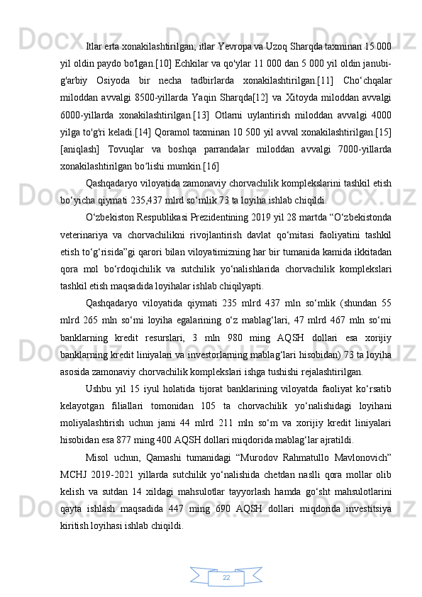 22Itlar erta xonakilashtirilgan;   itlar Yevropa va Uzoq Sharqda taxminan 15 000
yil oldin paydo bo'lgan.[10]   Echkilar va qo'ylar 11 000 dan 5 000 yil oldin janubi-
g'arbiy   Osiyoda   bir   necha   tadbirlarda   xonakilashtirilgan.[11]   Cho‘chqalar
miloddan   avvalgi   8500-yillarda   Yaqin   Sharqda[12]   va   Xitoyda   miloddan   avvalgi
6000-yillarda   xonakilashtirilgan.[13]   Otlarni   uylantirish   miloddan   avvalgi   4000
yilga to'g'ri keladi.[14]   Qoramol taxminan 10 500 yil avval xonakilashtirilgan.[15]
[aniqlash]   Tovuqlar   va   boshqa   parrandalar   miloddan   avvalgi   7000-yillarda
xonakilashtirilgan bo lishi mumkin.[16]ʻ
Qashqadaryo viloyatida zamonaviy chorvachilik komplekslarini tashkil etish
bo‘yicha qiymati 235,437 mlrd so‘mlik 73 ta loyiha ishlab chiqildi.
O‘zbekiston Respublikasi Prezidentining 2019 yil 28 martda “O‘zbekistonda
veterinariya   va   chorvachilikni   rivojlantirish   davlat   qo‘mitasi   faoliyatini   tashkil
etish to‘g‘risida”gi qarori bilan viloyatimizning har bir tumanida kamida ikkitadan
qora   mol   bo‘rdoqichilik   va   sutchilik   yo‘nalishlarida   chorvachilik   komplekslari
tashkil etish maqsadida loyihalar ishlab chiqilyapti.
Qashqadaryo   viloyatida   qiymati   235   mlrd   437   mln   so‘mlik   (shundan   55
mlrd   265   mln   so‘mi   loyiha   egalarining   o‘z   mablag‘lari,   47   mlrd   467   mln   so‘mi
banklarning   kredit   resurslari,   3   mln   980   ming   AQSH   dollari   esa   xorijiy
banklarning kredit liniyalari va investorlarning mablag‘lari hisobidan) 73 ta loyiha
asosida zamonaviy chorvachilik komplekslari ishga tushishi rejalashtirilgan.
Ushbu   yil   15   iyul   holatida   tijorat   banklarining   viloyatda   faoliyat   ko‘rsatib
kelayotgan   filiallari   tomonidan   105   ta   chorvachilik   yo‘nalishidagi   loyihani
moliyalashtirish   uchun   jami   44   mlrd   211   mln   so‘m   va   xorijiy   kredit   liniyalari
hisobidan esa 877 ming 400 AQSH dollari miqdorida mablag‘lar ajratildi.
Misol   uchun,   Qamashi   tumanidagi   “Murodov   Rahmatullo   Mavlonovich”
MCHJ   2019-2021   yillarda   sutchilik   yo‘nalishida   chetdan   naslli   qora   mollar   olib
kelish   va   sutdan   14   xildagi   mahsulotlar   tayyorlash   hamda   go‘sht   mahsulotlarini
qayta   ishlash   maqsadida   447   ming   690   AQSH   dollari   miqdorida   investitsiya
kiritish loyihasi ishlab chiqildi. 