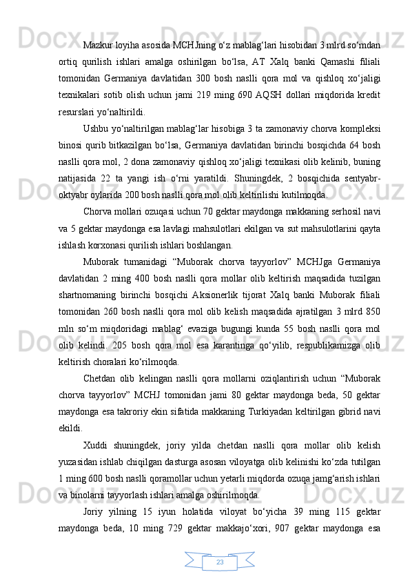 23Mazkur loyiha asosida MCHJning o‘z mablag‘lari hisobidan 3 mlrd so‘mdan
ortiq   qurilish   ishlari   amalga   oshirilgan   bo‘lsa,   AT   Xalq   banki   Qamashi   filiali
tomonidan   Germaniya   davlatidan   300   bosh   naslli   qora   mol   va   qishloq   xo‘jaligi
texnikalari   sotib   olish   uchun   jami   219   ming   690   AQSH   dollari   miqdorida   kredit
resurslari yo‘naltirildi.
Ushbu yo‘naltirilgan mablag‘lar hisobiga 3 ta zamonaviy chorva kompleksi
binosi qurib bitkazilgan bo‘lsa, Germaniya davlatidan birinchi bosqichda 64 bosh
naslli qora mol, 2 dona zamonaviy qishloq xo‘jaligi texnikasi olib kelinib, buning
natijasida   22   ta   yangi   ish   o‘rni   yaratildi.   Shuningdek,   2   bosqichida   sentyabr-
oktyabr oylarida 200 bosh naslli qora mol olib keltirilishi kutilmoqda.
Chorva mollari ozuqasi uchun 70 gektar maydonga makkaning serhosil navi
va 5 gektar maydonga esa lavlagi mahsulotlari ekilgan va sut mahsulotlarini qayta
ishlash korxonasi qurilish ishlari boshlangan.
Muborak   tumanidagi   “Muborak   chorva   tayyorlov”   MCHJga   Germaniya
davlatidan   2   ming   400   bosh   naslli   qora   mollar   olib   keltirish   maqsadida   tuzilgan
shartnomaning   birinchi   bosqichi   Aksionerlik   tijorat   Xalq   banki   Muborak   filiali
tomonidan  260   bosh   naslli   qora   mol   olib   kelish   maqsadida   ajratilgan   3   mlrd   850
mln   so‘m   miqdoridagi   mablag‘   evaziga   bugungi   kunda   55   bosh   naslli   qora   mol
olib   kelindi.   205   bosh   qora   mol   esa   karantinga   qo‘yilib,   respublikamizga   olib
keltirish choralari ko‘rilmoqda.
Chetdan   olib   kelingan   naslli   qora   mollarni   oziqlantirish   uchun   “Muborak
chorva   tayyorlov”   MCHJ   tomonidan   jami   80   gektar   maydonga   beda,   50   gektar
maydonga esa takroriy ekin sifatida makkaning Turkiyadan keltirilgan gibrid navi
ekildi.
Xuddi   shuningdek,   joriy   yilda   chetdan   naslli   qora   mollar   olib   kelish
yuzasidan ishlab chiqilgan dasturga asosan viloyatga olib kelinishi ko‘zda tutilgan
1 ming 600 bosh naslli qoramollar uchun yetarli miqdorda ozuqa jamg‘arish ishlari
va binolarni tayyorlash ishlari amalga oshirilmoqda.
Joriy   yilning   15   iyun   holatida   viloyat   bo‘yicha   39   ming   115   gektar
maydonga   beda,   10   ming   729   gektar   makkajo‘xori,   907   gektar   maydonga   esa 