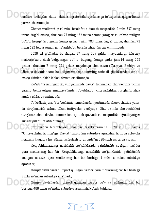 24xashaki   lavlagilar  ekilib,  ekinlar   agrotexnika  qoidalariga  to‘liq  amal  qilgan  holda
parvarishlanmoqda.
Chorva  mollarini  qishlovini  betalafot  o‘tkazish   maqsadida  2  mln  337  ming
tonna dag‘al ozuqa, shundan 77 ming 432 tonna somon jamg‘arish ko‘zda tutilgan
bo‘lib, haqiqatda bugungi kunga qadar 1 mln. 780 tonna dag‘al ozuqa, shundan 72
ming 682 tonna somon jamg‘arilib, bu borada ishlar davom ettirilmoqda.
2020   yil   g‘alladan   bo‘shagan   17   ming   325   gektar   maydonlarga   takroriy
makkajo‘xori   ekish   belgilangan   bo‘lib,   bugungi   kunga   qadar   jami14   ming   062
gektar,   shundan   7   ming   771   gektar   maydonga   chet   eldan   (Turkiya,   Serbiya   va
Ukraina   davlatlaridan)   keltirilgan   makkajo‘xorining   serhosil   gibrid   navlari   ekilib,
ozuqa ekinlari ekish ishlari davom ettirilmoqda.
Ko‘rib   turganingizdek,   viloyatimizda   davlat   tomonidan   chorvachilik   uchun
yaratib   berilayotgan   imkoniyatlardan   foydalanib,   chorvachilikni   rivojlantirishda
amaliy ishlar bajarilmoqda.
Ta kidlash joiz, Yurtboshimiz tomonlaridan yurtimizda chorvachilikni yana-ʼ
da   rivojlantirish   uchun   ulkan   imtiyozlar   berilyapti.   Shu   o‘rinda   chorvachilikni
rivojlantirishni   davlat   tomonidan   qo‘llab-quvvatlash   maqsadida   ajratilayotgan
subsidiyalarni eslatib o‘tamiz.
O‘zbekiston   Respublikasi   Vazirlar   Mahkamasining   2020   yil   12   mayda
“Chorvachilik tarmog‘iga Davlat  tomonidan subsidiya  ajratishni  tartibga soluvchi
normativ-huquqiy hujjatlarni tasdiqlash to‘g‘risida”gi 280-sonli qaroriga asosan;
Respublikamizdagi   naslchilik   xo‘jaliklarida   yetishtirilib   sotilgan   nasldor
qora   mollarning   har   bir   Respublikadagi   naslchilik   xo‘jaliklarida   yetishtirilib
sotilgan   nasldor   qora   mollarning   har   bir   boshiga   1   mln   so‘mdan   subsidiya
ajratiladi;
Xorijiy davlatlardan import qilingan nasdor qora mollarning har bir boshiga
2 mln so‘mdan subsidiya ajratiladi;
Xorijiy   davlatlardan   import   qilingan   nasdor   qo‘y   va   echkining   har   bir
boshiga 400 ming so‘mdan subsidiya ajratilishi ko‘zda tutilgan. 