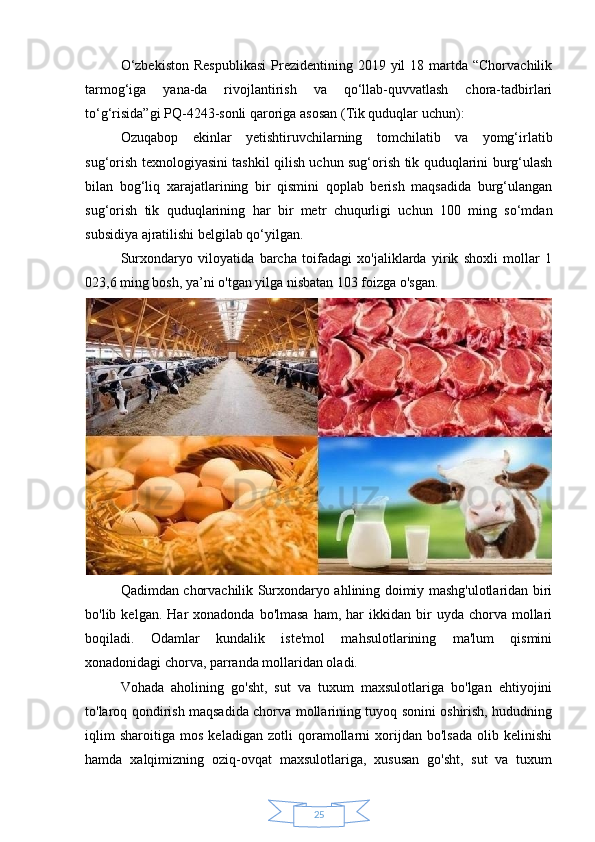 25O‘zbekiston   Respublikasi   Prezidentining  2019 yil   18 martda “Chorvachilik
tarmog‘iga   yana-da   rivojlantirish   va   qo‘llab-quvvatlash   chora-tadbirlari
to‘g‘risida”gi PQ-4243-sonli qaroriga asosan (Tik quduqlar uchun):
Ozuqabop   ekinlar   yetishtiruvchilarning   tomchilatib   va   yomg‘irlatib
sug‘orish texnologiyasini tashkil qilish uchun sug‘orish tik quduqlarini burg‘ulash
bilan   bog‘liq   xarajatlarining   bir   qismini   qoplab   berish   maqsadida   burg‘ulangan
sug‘orish   tik   quduqlarining   har   bir   metr   chuqurligi   uchun   100   ming   so‘mdan
subsidiya ajratilishi belgilab qo‘yilgan.
Surxondaryo   viloyatida   barcha   toifadagi   xo'jaliklarda   yirik   shoxli   mollar   1
023,6 ming bosh, ya’ni o'tgan yilga nisbatan 103 foizga o'sgan.
Qadimdan chorvachilik Surxondaryo ahlining doimiy mashg'ulotlaridan biri
bo'lib  kelgan.  Har   xonadonda  bo'lmasa  ham,  har  ikkidan  bir   uyda  chorva   mollari
boqiladi.   Odamlar   kundalik   iste'mol   mahsulotlarining   ma'lum   qismini
xonadonidagi chorva, parranda mollaridan oladi.
Vohada   aholining   go'sht,   sut   va   tuxum   maxsulotlariga   bo'lgan   ehtiyojini
to'laroq qondirish maqsadida chorva mollarining tuyoq sonini oshirish, hududning
iqlim   sharoitiga   mos   keladigan   zotli   qoramollarni   xorijdan   bo'lsada   olib   kelinishi
hamda   xalqimizning   oziq-ovqat   maxsulotlariga,   xususan   go'sht,   sut   va   tuxum 