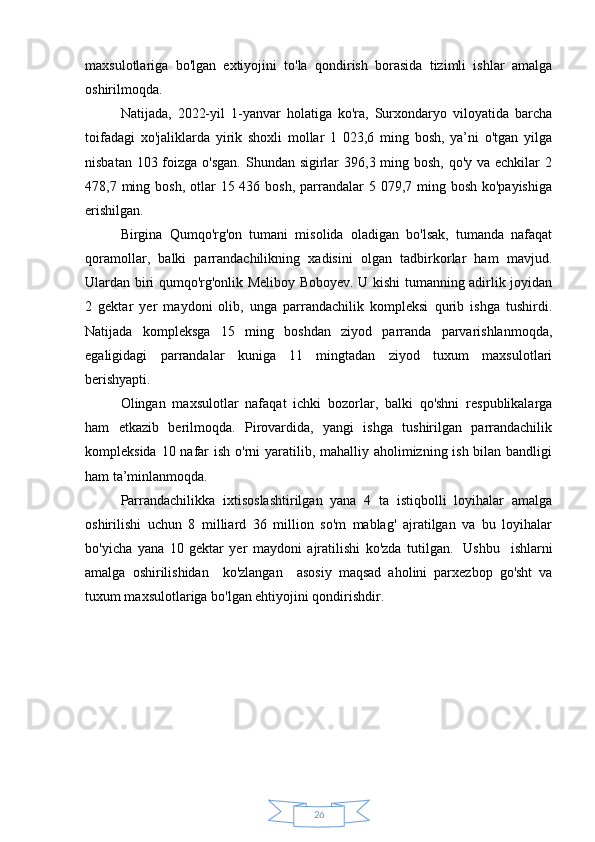 26maxsulotlariga   bo'lgan   extiyojini   to'la   qondirish   borasida   tizimli   ishlar   amalga
oshirilmoqda.
Natijada,   2022-yil   1-yanvar   holatiga   ko'ra,   Surxondaryo   viloyatida   barcha
toifadagi   xo'jaliklarda   yirik   shoxli   mollar   1   023,6   ming   bosh,   ya’ni   o'tgan   yilga
nisbatan 103 foizga o'sgan. Shundan sigirlar  396,3 ming bosh, qo'y va echkilar 2
478,7 ming bosh, otlar  15 436 bosh, parrandalar  5 079,7 ming bosh  ko'payishiga
erishilgan.
Birgina   Qumqo'rg'on   tumani   misolida   oladigan   bo'lsak,   tumanda   nafaqat
qoramollar,   balki   parrandachilikning   xadisini   olgan   tadbirkorlar   ham   mavjud.
Ulardan biri qumqo'rg'onlik Meliboy Boboyev. U kishi tumanning adirlik joyidan
2   gektar   yer   maydoni   olib,   unga   parrandachilik   kompleksi   qurib   ishga   tushirdi.
Natijada   kompleksga   15   ming   boshdan   ziyod   parranda   parvarishlanmoqda,
egaligidagi   parrandalar   kuniga   11   mingtadan   ziyod   tuxum   maxsulotlari
berishyapti.
Olingan   maxsulotlar   nafaqat   ichki   bozorlar,   balki   qo'shni   respublikalarga
ham   etkazib   berilmoqda.   Pirovardida,   yangi   ishga   tushirilgan   parrandachilik
kompleksida 10 nafar ish o'rni  yaratilib, mahalliy aholimizning ish bilan bandligi
ham ta’minlanmoqda.
Parrandachilikka   ixtisoslashtirilgan   yana   4   ta   istiqbolli   loyihalar   amalga
oshirilishi   uchun   8   milliard   36   million   so'm   mablag'   ajratilgan   va   bu   loyihalar
bo'yicha   yana   10   gektar   yer   maydoni   ajratilishi   ko'zda   tutilgan.     Ushbu     ishlarni
amalga   oshirilishidan     ko'zlangan     asosiy   maqsad   aholini   parxezbop   go'sht   va
tuxum maxsulotlariga bo'lgan ehtiyojini qondirishdir. 