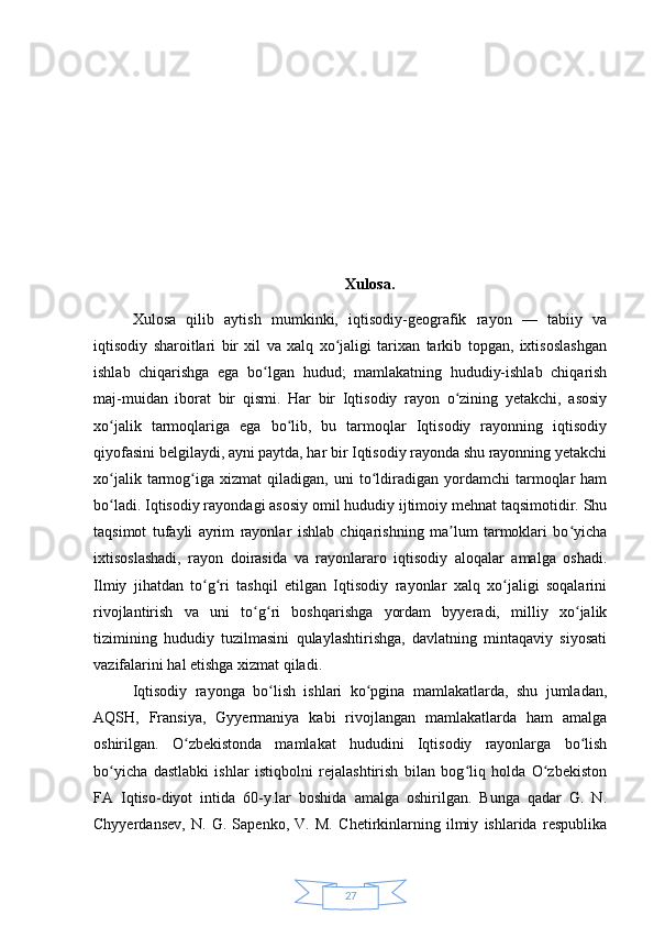 27 Xulosa.
Xulosa   qilib   aytish   mumkinki,   iqtisodiy-geografik   rayon   —   tabiiy   va
iqtisodiy   sharoitlari   bir   xil   va   xalq   xo jaligi   tarixan   tarkib   topgan,   ixtisoslashganʻ
ishlab   chiqarishga   ega   bo lgan   hudud;   mamlakatning   hududiy-ishlab   chiqarish	
ʻ
maj-muidan   iborat   bir   qismi.   Har   bir   Iqtisodiy   rayon   o zining   yetakchi,   asosiy	
ʻ
xo jalik   tarmoqlariga   ega   bo lib,   bu   tarmoqlar   Iqtisodiy   rayonning   iqtisodiy	
ʻ ʻ
qiyofasini belgilaydi, ayni paytda, har bir Iqtisodiy rayonda shu rayonning yetakchi
xo jalik   tarmog iga   xizmat   qiladigan,   uni   to ldiradigan   yordamchi   tarmoqlar   ham
ʻ ʻ ʻ
bo ladi. Iqtisodiy rayondagi asosiy omil hududiy ijtimoiy mehnat taqsimotidir. Shu
ʻ
taqsimot   tufayli   ayrim   rayonlar   ishlab   chiqarishning   ma lum   tarmoklari   bo yicha	
ʼ ʻ
ixtisoslashadi,   rayon   doirasida   va   rayonlararo   iqtisodiy   aloqalar   amalga   oshadi.
Ilmiy   jihatdan   to g ri   tashqil   etilgan   Iqtisodiy   rayonlar   xalq   xo jaligi   soqalarini	
ʻ ʻ ʻ
rivojlantirish   va   uni   to g ri   boshqarishga   yordam   byyeradi,   milliy   xo jalik	
ʻ ʻ ʻ
tizimining   hududiy   tuzilmasini   qulaylashtirishga,   davlatning   mintaqaviy   siyosati
vazifalarini hal etishga xizmat qiladi. 
Iqtisodiy   rayonga   bo lish   ishlari   ko pgina   mamlakatlarda,   shu   jumladan,	
ʻ ʻ
AQSH,   Fransiya,   Gyyermaniya   kabi   rivojlangan   mamlakatlarda   ham   amalga
oshirilgan.   O zbekistonda   mamlakat   hududini   Iqtisodiy   rayonlarga   bo lish	
ʻ ʻ
bo yicha   dastlabki   ishlar   istiqbolni   rejalashtirish   bilan   bog liq   holda   O zbekiston	
ʻ ʻ ʻ
FA   Iqtiso-diyot   intida   60-y.lar   boshida   amalga   oshirilgan.   Bunga   qadar   G.   N.
Chyyerdansev,   N.   G.   Sapenko,   V.   M.   Chetirkinlarning   ilmiy   ishlarida   respublika 