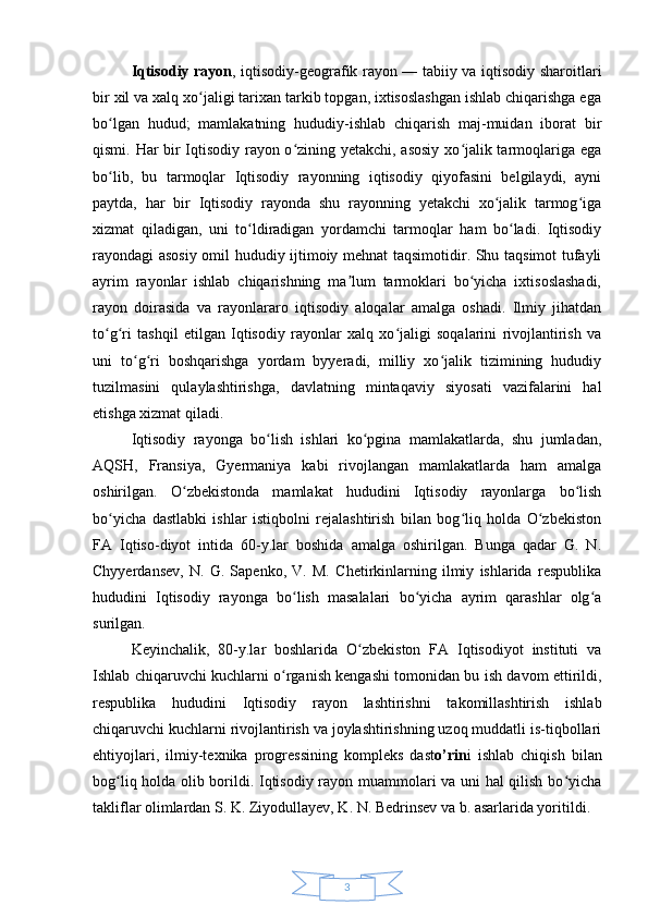 3Iqtisodiy rayon , iqtisodiy-geografik rayon — tabiiy va iqtisodiy sharoitlari
bir xil va xalq xo jaligi tarixan tarkib topgan, ixtisoslashgan ishlab chiqarishga egaʻ
bo lgan   hudud;   mamlakatning   hududiy-ishlab   chiqarish   maj-muidan   iborat   bir	
ʻ
qismi. Har bir Iqtisodiy rayon o zining yetakchi, asosiy xo jalik tarmoqlariga ega	
ʻ ʻ
bo lib,   bu   tarmoqlar   Iqtisodiy   rayonning   iqtisodiy   qiyofasini   belgilaydi,   ayni	
ʻ
paytda,   har   bir   Iqtisodiy   rayonda   shu   rayonning   yetakchi   xo jalik   tarmog iga	
ʻ ʻ
xizmat   qiladigan,   uni   to ldiradigan   yordamchi   tarmoqlar   ham   bo ladi.   Iqtisodiy	
ʻ ʻ
rayondagi asosiy omil hududiy ijtimoiy mehnat taqsimotidir. Shu taqsimot tufayli
ayrim   rayonlar   ishlab   chiqarishning   ma lum   tarmoklari   bo yicha   ixtisoslashadi,	
ʼ ʻ
rayon   doirasida   va   rayonlararo   iqtisodiy   aloqalar   amalga   oshadi.   Ilmiy   jihatdan
to g ri   tashqil   etilgan   Iqtisodiy   rayonlar   xalq   xo jaligi   soqalarini   rivojlantirish   va	
ʻ ʻ ʻ
uni   to g ri   boshqarishga   yordam   byyeradi,   milliy   xo jalik   tizimining   hududiy	
ʻ ʻ ʻ
tuzilmasini   qulaylashtirishga,   davlatning   mintaqaviy   siyosati   vazifalarini   hal
etishga xizmat qiladi. 
Iqtisodiy   rayonga   bo lish   ishlari   ko pgina   mamlakatlarda,   shu   jumladan,	
ʻ ʻ
AQSH,   Fransiya,   Gyermaniya   kabi   rivojlangan   mamlakatlarda   ham   amalga
oshirilgan.   O zbekistonda   mamlakat   hududini   Iqtisodiy   rayonlarga   bo lish	
ʻ ʻ
bo yicha   dastlabki   ishlar   istiqbolni   rejalashtirish   bilan   bog liq   holda   O zbekiston	
ʻ ʻ ʻ
FA   Iqtiso-diyot   intida   60-y.lar   boshida   amalga   oshirilgan.   Bunga   qadar   G.   N.
Chyyerdansev,   N.   G.   Sapenko,   V.   M.   Chetirkinlarning   ilmiy   ishlarida   respublika
hududini   Iqtisodiy   rayonga   bo lish   masalalari   bo yicha   ayrim   qarashlar   olg a	
ʻ ʻ ʻ
surilgan. 
Keyinchalik,   80-y.lar   boshlarida   O zbekiston   FA   Iqtisodiyot   instituti   va	
ʻ
Ishlab chiqaruvchi kuchlarni o rganish kengashi tomonidan bu ish davom ettirildi,	
ʻ
respublika   hududini   Iqtisodiy   rayon   lashtirishni   takomillashtirish   ishlab
chiqaruvchi kuchlarni rivojlantirish va joylashtirishning uzoq muddatli is-tiqbollari
ehtiyojlari,   ilmiy-texnika   progressining   kompleks   dast o’rin i   ishlab   chiqish   bilan
bog liq holda olib borildi. Iqtisodiy rayon muammolari va uni hal qilish bo yicha	
ʻ ʻ
takliflar olimlardan S. K. Ziyodullayev, K. N. Bedrinsev va b. asarlarida yoritildi.  