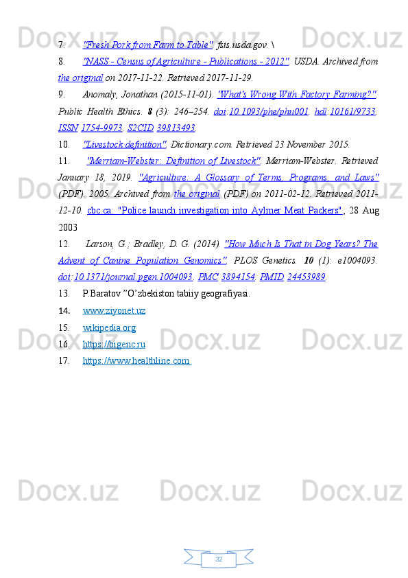 327. "Fresh Pork from Farm to Table"    . fsis.usda.gov.  \
8. "NASS - Census of Agriculture - Publications - 2012"    . USDA. Archived from
the original  on 2017-11-22 . Retrieved  2017-11-29 .  
9. Anomaly, Jonathan (2015-11-01).  "What's Wrong With Factory Farming?" .
Public   Health   Ethics.   8   (3):   246–254.   doi : 10.1093/phe/phu001 .   hdl : 10161/9733 .
ISSN   1754-9973 .  S2CID   39813493 .  
10. "Livestock definition"    . Dictionary.com . Retrieved  23 November  2015 .  
11.   "Merriam-Webster:   Definition   of   Livestock" .   Merriam-Webster .   Retrieved
January   18,   2019 .   "Agriculture:   A   Glossary   of   Terms,   Programs,   and   Laws"
(PDF) .  2005.  Archived  from   the  original   (PDF)   on  2011-02-12 .  Retrieved   2011-
12-10 .   cbc.ca:   "Police   launch   investigation   into   Aylmer   Meat   Packers" ,   28   Aug
2003  
12.   Larson, G.; Bradley, D. G. (2014).  "How Much Is That in Dog Years? The
Advent   of   Canine   Population   Genomics" .   PLOS   Genetics.   10   (1):   e1004093.
doi : 10.1371/journal.pgen.1004093 .  PMC   3894154 .  PMID   24453989 .
13. P.Baratov ”O’zbekiston tabiiy geografiyasi.
14. www.ziyonet.uz   
15. wikipedia.org   
16. https://bigenc.ru   
17. https://www.healthline.com        