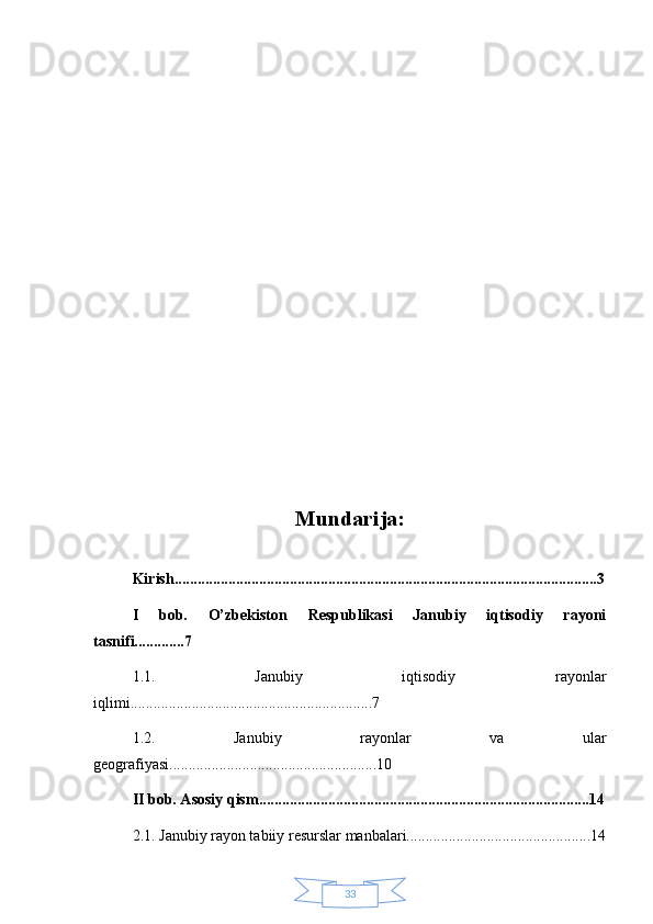 33Mundarija:
Kirish..............................................................................................................3
I   bob.   O’zbekiston   Respublikasi   Janubiy   iqtisodiy   rayoni
tasnifi.............7
1.1.   Janubiy   iqtisodiy   rayonlar
iqlimi...............................................................7
1.2.   Janubiy   rayonlar   va   ular
geografiyasi......................................................10
II bob. Asosiy qism......................................................................................14
2.1. Janubiy rayon tabiiy resurslar manbalari................................................14 