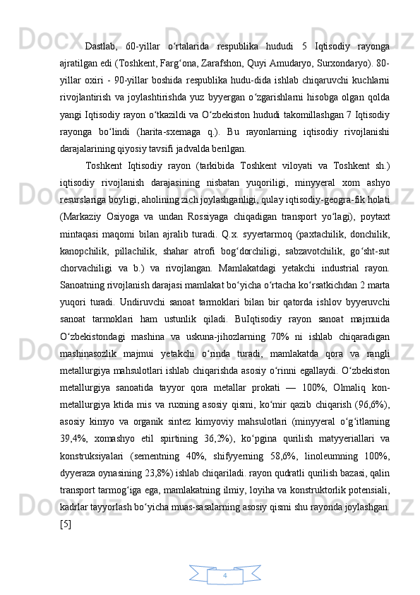 4Dastlab,   60-yillar   o rtalarida   respublika   hududi   5   Iqtisodiy   rayongaʻ
ajratilgan edi (Toshkent, Farg ona, Zarafshon, Quyi Amudaryo, Surxondaryo). 80-
ʻ
yillar   oxiri   -   90-yillar   boshida   respublika   hudu-dida   ishlab   chiqaruvchi   kuchlarni
rivojlantirish   va   joylashtirishda   yuz   byyergan   o zgarishlarni   hisobga   olgan   qolda	
ʻ
yangi Iqtisodiy rayon o tkazildi va O zbekiston hududi takomillashgan 7 Iqtisodiy	
ʻ ʻ
rayonga   bo lindi   (harita-sxemaga   q.).   Bu   rayonlarning   iqtisodiy   rivojlanishi	
ʻ
darajalarining qiyosiy tavsifi jadvalda berilgan. 
Toshkent   Iqtisodiy   rayon   (tarkibida   Toshkent   viloyati   va   Toshkent   sh.)
iqtisodiy   rivojlanish   darajasining   nisbatan   yuqoriligi,   minyyeral   xom   ashyo
resurslariga boyligi, aholining zich joylashganligi, qulay iqtisodiy-geogra-fik holati
(Markaziy   Osiyoga   va   undan   Rossiyaga   chiqadigan   transport   yo lagi),   poytaxt	
ʻ
mintaqasi   maqomi   bilan   ajralib   turadi.   Q.x.   syyertarmoq   (paxtachilik,   donchilik,
kanopchilik,   pillachilik,   shahar   atrofi   bog dorchiligi,   sabzavotchilik,   go sht-sut	
ʻ ʻ
chorvachiligi   va   b.)   va   rivojlangan.   Mamlakatdagi   yetakchi   industrial   rayon.
Sanoatning rivojlanish darajasi mamlakat bo yicha o rtacha ko rsatkichdan 2 marta
ʻ ʻ ʻ
yuqori   turadi.   Undiruvchi   sanoat   tarmoklari   bilan   bir   qatorda   ishlov   byyeruvchi
sanoat   tarmoklari   ham   ustunlik   qiladi.   BuIqtisodiy   rayon   sanoat   majmuida
O zbekistondagi   mashina   va   uskuna-jihozlarning   70%   ni   ishlab   chiqaradigan	
ʻ
mashinasozlik   majmui   yetakchi   o rinda   turadi,   mamlakatda   qora   va   rangli	
ʻ
metallurgiya mahsulotlari ishlab chiqarishda asosiy o rinni egallaydi. O zbekiston	
ʻ ʻ
metallurgiya   sanoatida   tayyor   qora   metallar   prokati   —   100%,   Olmaliq   kon-
metallurgiya   ktida   mis   va   ruxning   asosiy   qismi,   ko mir   qazib   chiqarish   (96,6%),
ʻ
asosiy   kimyo   va   organik   sintez   kimyoviy   mahsulotlari   (minyyeral   o g itlarning	
ʻ ʻ
39,4%,   xomashyo   etil   spirtining   36,2%),   ko pgina   qurilish   matyyeriallari   va	
ʻ
konstruksiyalari   (sementning   40%,   shifyyerning   58,6%,   linoleumning   100%,
dyyeraza oynasining 23,8%) ishlab chiqariladi. rayon qudratli qurilish bazasi, qalin
transport tarmog iga ega, mamlakatning ilmiy, loyiha va konstruktorlik potensiali,	
ʻ
kadrlar tayyorlash bo yicha muas-sasalarning asosiy qismi shu rayonda joylashgan.	
ʻ
[5]  