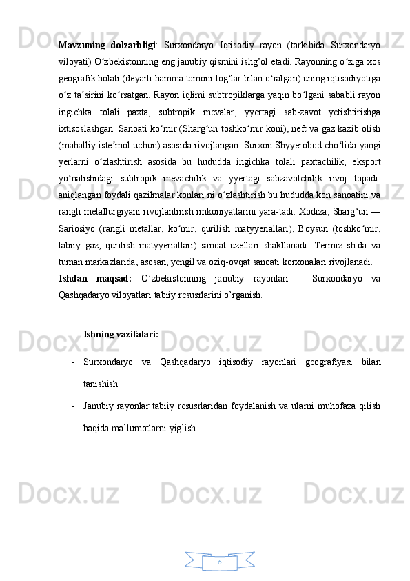 6Mavzuning   dolzarbligi :   Surxondaryo   Iqtisodiy   rayon   (tarkibida   Surxondaryo
viloyati) O zbekistonning eng janubiy qismini ishg’ol etadi. Rayonning o ziga xosʻ ʻ
geografik holati (deyarli hamma tomoni tog lar bilan o ralgan) uning iqtisodiyotiga	
ʻ ʻ
o z ta sirini  ko rsatgan. Rayon iqlimi  subtropiklarga yaqin bo lgani  sababli  rayon	
ʻ ʼ ʻ ʻ
ingichka   tolali   paxta,   subtropik   mevalar,   yyertagi   sab-zavot   yetishtirishga
ixtisoslashgan. Sanoati ko mir (Sharg un toshko mir koni), neft va gaz kazib olish	
ʻ ʻ ʻ
(mahalliy iste mol uchun) asosida rivojlangan. Surxon-Shyyerobod cho lida yangi	
ʼ ʻ
yerlarni   o zlashtirish   asosida   bu   hududda   ingichka   tolali   paxtachilik,   eksport	
ʻ
yo nalishidagi   subtropik   mevachilik   va   yyertagi   sabzavotchilik   rivoj   topadi.	
ʻ
aniqlangan foydali qazilmalar konlari ni o zlashtirish bu hududda kon sanoatini va	
ʻ
rangli metallurgiyani rivojlantirish imkoniyatlarini yara-tadi: Xodiza, Sharg un —	
ʻ
Sariosiyo   (rangli   metallar,   ko mir,   qurilish   matyyeriallari),   Boysun   (toshko mir,	
ʻ ʻ
tabiiy   gaz,   qurilish   matyyeriallari)   sanoat   uzellari   shakllanadi.   Termiz   sh.da   va
tuman markazlarida, asosan, yengil va oziq-ovqat sanoati korxonalari rivojlanadi.  
Ishdan   maqsad:   O’zbekistonning   janubiy   rayonlari   –   Surxondaryo   va
Qashqadaryo viloyatlari tabiiy resusrlarini o’rganish.
Ishning vazifalari: 
- Surxondaryo   va   Qashqadaryo   iqtisodiy   rayonlari   geografiyasi   bilan
tanishish.
- Janubiy  rayonlar   tabiiy resusrlaridan  foydalanish   va ularni  muhofaza  qilish
haqida ma’lumotlarni yig’ish. 