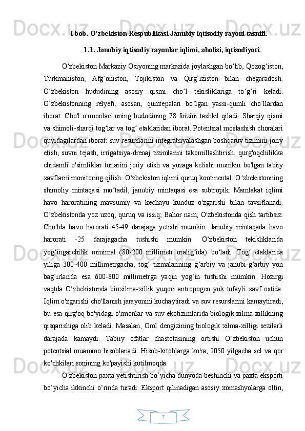7I bob. O’zbekiston Respublikasi Janubiy iqtisodiy rayoni tasnifi.
1.1. Janubiy iqtisodiy rayonlar iqlimi, aholisi, iqtisodiyoti.
O zbekiston Markaziy Osiyoning markazida joylashgan bo lib, Qozog iston,ʻ ʻ ʻ
Turkmaniston,   Afg oniston,   Tojikiston   va   Qirg iziston   bilan   chegaradosh.	
ʻ ʻ
O zbekiston   hududining   asosiy   qismi   cho l   tekisliklariga   to g ri   keladi.	
ʻ ʻ ʻ ʻ
O zbekistonning   relyefi,   asosan,   qumtepalari   bo lgan   yassi-qumli   cho llardan
ʻ ʻ ʻ
iborat.   Cho'l   o'rmonlari   uning  hududining   78  foizini   tashkil   qiladi.  Sharqiy  qismi
va shimoli-sharqi tog lar va tog  etaklaridan iborat. Potentsial moslashish choralari	
ʻ ʻ
quyidagilardan iborat: suv resurslarini integratsiyalashgan boshqaruv tizimini joriy
etish,   suvni   tejash,   irrigatsiya-drenaj   tizimlarini   takomillashtirish,   qurg'oqchilikka
chidamli   o'simliklar   turlarini   joriy   etish   va   yuzaga   kelishi   mumkin   bo'lgan   tabiiy
xavflarni monitoring qilish. O zbekiston iqlimi quruq kontinental. O zbekistonning	
ʻ ʻ
shimoliy   mintaqasi   mo tadil,   janubiy   mintaqasi   esa   subtropik.   Mamlakat   iqlimi	
ʻ
havo   haroratining   mavsumiy   va   kechayu   kunduz   o'zgarishi   bilan   tavsiflanadi.
O zbekistonda yoz uzoq, quruq va issiq;  Bahor nam; O'zbekistonda qish tartibsiz.	
ʻ
Cho'lda   havo   harorati   45-49   darajaga   yetishi   mumkin.   Janubiy   mintaqada   havo
harorati   -25   darajagacha   tushishi   mumkin.   O zbekiston   tekisliklarida	
ʻ
yog ingarchilik   minimal   (80-200   millimetr   oralig ida)   bo ladi.   Tog   etaklarida	
ʻ ʻ ʻ ʻ
yiliga   300-400   millimetrgacha,   tog   tizmalarining   g arbiy   va   janubi-g arbiy   yon	
ʻ ʻ ʻ
bag irlarida   esa   600-800   millimetrga   yaqin   yog in   tushishi   mumkin.   Hozirgi	
ʻ ʻ
vaqtda   O‘zbekistonda   bioxilma-xillik   yuqori   antropogen   yuk   tufayli   xavf   ostida.
Iqlim o'zgarishi cho'llanish jarayonini kuchaytiradi va suv resurslarini kamaytiradi,
bu esa qirg'oq bo'yidagi o'rmonlar va suv ekotizimlarida biologik xilma-xillikning
qisqarishiga olib keladi. Masalan, Orol dengizining biologik xilma-xilligi sezilarli
darajada   kamaydi.   Tabiiy   ofatlar   chastotasining   ortishi   O‘zbekiston   uchun
potentsial  muammo hisoblanadi. Hisob-kitoblarga ko'ra, 2050 yilgacha sel  va qor
ko'chkilari sonining ko'payishi kutilmoqda.
O‘zbekiston paxta yetishtirish bo‘yicha dunyoda beshinchi va paxta eksporti
bo‘yicha   ikkinchi   o‘rinda  turadi.  Eksport   qilinadigan  asosiy   xomashyolarga  oltin, 