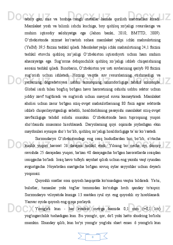 8tabiiy   gaz,   mis   va   boshqa   rangli   metallar   hamda   qurilish   materiallari   kiradi.
Mamlakat   yosh   va   bilimli   ishchi   kuchiga,   boy   qishloq   xo'jaligi   resurslariga   va
muhim   iqtisodiy   salohiyatga   ega   (Jahon   banki,   2010;   BMTTD,   2009).
O‘zbekistonda   xizmat   ko‘rsatish   sohasi   mamlakat   yalpi   ichki   mahsulotining
(YaIM) 39,5 foizini tashkil qiladi. Mamlakat yalpi ichki mahsulotining 24,1 foizini
tashkil   etuvchi   qishloq   xo‘jaligi   O‘zbekiston   iqtisodiyoti   uchun   ham   muhim
ahamiyatga   ega.   Sug orma   dehqonchilik   qishloq   xo jaligi   ishlab   chiqarishiningʻ ʻ
asosini tashkil qiladi. Binobarin, O‘zbekiston yer usti suvlarining qariyb 90 foizini
sug‘orish   uchun   ishlatadi.   Hozirgi   vaqtda   suv   resurslarining   etishmasligi   va
yerlarning   degradatsiyasi   ushbu   tarmoqning   unumdorligiga   tahdid   solmoqda.
Global   isish   bilan   bog'liq   bo'lgan   havo   haroratining   oshishi   ushbu   sektor   uchun
jiddiy   xavf   tug'diradi   va   sug'orish   uchun   mavjud   suvni   kamaytiradi.   Mamlakat
aholisi   uchun   zarur   bo'lgan   oziq-ovqat   mahsulotlarining   80   foizi   agrar   sektorda
ishlab   chiqarilayotganligi   sababli,   hosildorlikning   pasayishi   mamlakat   oziq-ovqat
xavfsizligiga   tahdid   solishi   mumkin.   O‘zbekistonda   ham   tuproqning   yuqori
sho‘rlanishi   muammo   hisoblanadi.   Daryolarning   quyi   oqimida   joylashgan   ekin
maydonlari ayniqsa sho r bo lib, qishloq xo jaligi hosildorligiga ta sir ko rsatadi.
ʻ ʻ ʻ ʼ ʻ
Surxondaryo   O‘zbekistondagi   eng   issiq   hududlardan   biri   bo‘lib,   o‘rtacha
kunlik   yuqori   harorat   26   darajani   tashkil   etadi.   Yilning   bir   necha   oyi   doimiy
ravishda 25 darajadan yuqori, ba'zan 40 darajagacha bo'lgan haroratlarda issiqdan
issiqgacha bo'ladi.   Issiq havo tufayli sayohat qilish uchun eng yaxshi vaqt iyundan
avgustgacha.   Noyabrdan   martgacha   bo'lgan   sovuq   oylar   sayyohlar   uchun   deyarli
yoqimsiz.
Quyoshli soatlar soni quyosh haqiqatda ko'rinadigan vaqtni bildiradi. Ya'ni,
bulutlar,   tumanlar   yoki   tog'lar   tomonidan   ko'rishga   hech   qanday   to'siqsiz.
Surxondaryo   viloyatida   kuniga   13   soatdan   iyul   oyi   eng   quyoshli   oy   hisoblanadi.
Yanvar oyida quyosh eng qisqa porlaydi.
Yomg'irli   kun   -   har   kvadrat   metrga   kamida   0,1   mm   (=0,1   litr)
yog'ingarchilik  tushadigan   kun.   Bu   yomg'ir,   qor,   do'l   yoki   hatto   shudring  bo'lishi
mumkin.   Shunday   qilib,   kun   bo'yi   yomg'ir   yog'ishi   shart   emas.   6   yomg'irli   kun 