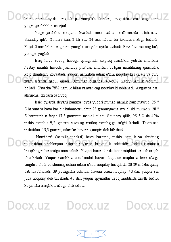 9bilan   mart   oyida   eng   ko'p   yomg'irli   kunlar,   avgustda   esa   eng   kam
yog'ingarchiliklar mavjud.
Yog'ingarchilik   miqdori   kvadrat   metr   uchun   millimetrda   o'lchanadi.
Shunday   qilib,   2   mm   /   kun,   2   litr   suv   24   soat   ichida   bir   kvadrat   metrga   tushadi.
Faqat 0 mm bilan, eng kam yomg'ir sentyabr oyida tushadi. Fevralda esa eng ko'p
yomg'ir yog'adi.
Issiq   havo   sovuq   havoga   qaraganda   ko'proq   namlikni   yutishi   mumkin.
Nisbiy   namlik   havoda   jismoniy   jihatdan   mumkin   bo'lgan   namlikning   qanchalik
ko'p ekanligini ko'rsatadi. Yuqori namlikda odam o'zini noqulay his qiladi va buni
zulm   sifatida   qabul   qiladi.   Umuman   olganda,   40-60%   nisbiy   namlik   yoqimli
bo'ladi. O'rtacha 79% namlik bilan yanvar eng noqulay hisoblanadi. Avgustda esa,
aksincha, chidash osonroq.
Issiq oylarda deyarli hamma joyda yuqori mutlaq namlik ham mavjud. 25 °
S haroratda havo har bir kubometr uchun 23 grammgacha suv olishi mumkin. 20 °
S   haroratda   u   faqat   17,3   grammni   tashkil   qiladi.   Shunday   qilib,   25   °   C   da   40%
nisbiy   namlik   9,2   gramm   suvning   mutlaq   namligiga   to'g'ri   keladi.   Taxminan
nisbatdan. 13,5 gramm, odamlar havoni g'amgin deb bilishadi.
"Humidex"   (namlik   indeksi)   havo   harorati,   nisbiy   namlik   va   shudring
nuqtasidan   hisoblangan   issiqroq   joylarda   farovonlik   indeksidir.   Indeks   taxminan
his qilingan haroratga mos keladi. Yuqori haroratlarda tana issiqlikni terlash orqali
olib   ketadi.   Yuqori   namlikda   atrof-muhit   havosi   faqat   oz   miqdorda   terni   o'ziga
singdira oladi va shuning uchun odam o'zini noqulay his qiladi. 20-29 indeks qulay
deb   hisoblanadi.   39   yoshgacha   odamlar   havoni   biroz   noqulay,   40   dan   yuqori   esa
juda noqulay deb bilishadi. 45 dan yuqori qiymatlar uzoq muddatda xavfli bo'lib,
ko'pincha issiqlik urishiga olib keladi. 