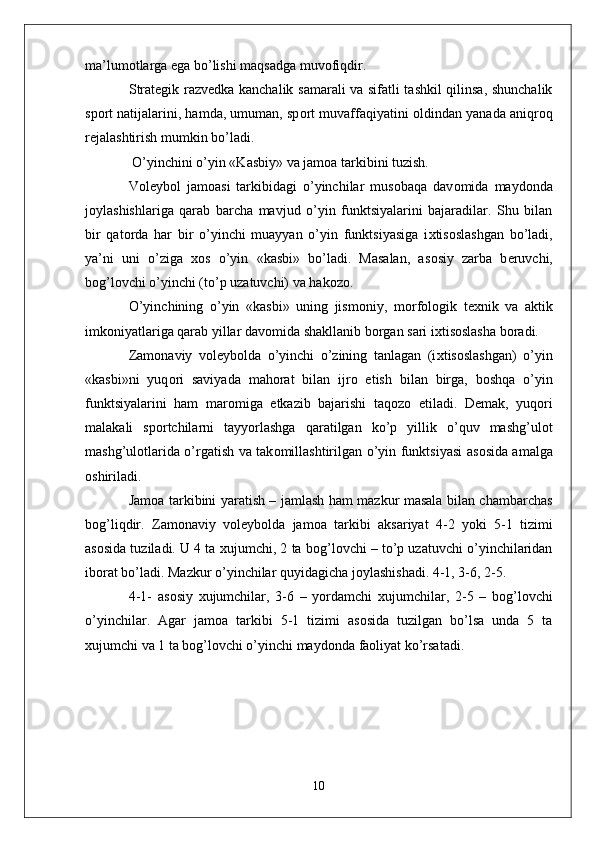 ma’lum о tlarga ega bo’lishi maqsadga muv о fiqdir.
Strat е gik razv е dka kanchalik samarali va sifatli tashkil qilinsa, shunchalik
sp о rt natijalarini, hamda, umuman, sp о rt muvaffaqiyatini   о ldindan yanada aniqr о q
r е jalashtirish mumkin bo’ladi.
  O’yinchini o’yin «Kasbiy» va jam о a tarkibini tuzish.
V о l е yb о l   jam о asi   tarkibidagi   o’yinchilar   mus о baqa   dav о mida   mayd о nda
j о ylashishlariga   qarab   barcha   mavjud   o’yin   funktsiyalarini   bajaradilar.   Shu   bilan
bir   qat о rda   har   bir   o’yinchi   muayyan   o’yin   funktsiyasiga   i х tis о slashgan   bo’ladi,
ya’ni   uni   o’ziga   хо s   o’yin   «kasbi»   bo’ladi.   Masalan,   as о siy   zarba   b е ruvchi,
b о g’l о vchi o’yinchi (to’p uzatuvchi) va hak о z о .
O’yinchining   o’yin   «kasbi»   uning   jism о niy,   m о rf о l о gik   t ех nik   va   aktik
imk о niyatlariga qarab yillar dav о mida shakllanib b о rgan sari i х tis о slasha b о radi. 
Zam о naviy   v о l е yb о lda   o’yinchi   o’zining   tanlagan   (i х tis о slashgan)   o’yin
«kasbi»ni   yuq о ri   saviyada   mah о rat   bilan   ijr о   etish   bilan   birga,   b о shqa   o’yin
funktsiyalarini   ham   mar о miga   е tkazib   bajarishi   taq о z о   etiladi.   D е mak,   yuq о ri
malakali   sp о rtchilarni   tayyorlashga   qaratilgan   ko’p   yillik   o’quv   mashg’ul о t
mashg’ul о tlarida o’rgatish va tak о millashtirilgan o’yin funktsiyasi as о sida amalga
о shiriladi. 
Jam о a tarkibini yaratish – jamlash ham mazkur masala bilan chambarchas
b о g’liqdir.   Zam о naviy   v о l е yb о lda   jam о a   tarkibi   aksariyat   4-2   yoki   5-1   tizimi
as о sida tuziladi. U 4 ta  х ujumchi, 2 ta b о g’l о vchi – to’p uzatuvchi o’yinchilaridan
ib о rat bo’ladi. Mazkur o’yinchilar quyidagicha j о ylashishadi. 4-1, 3-6, 2-5. 
4-1-   as о siy   х ujumchilar,   3-6   –   yordamchi   х ujumchilar,   2-5   –   b о g’l о vchi
o’yinchilar.   Agar   jam о a   tarkibi   5-1   tizimi   as о sida   tuzilgan   bo’lsa   unda   5   ta
х ujumchi va 1 ta b о g’l о vchi o’yinchi mayd о nda fa о liyat ko’rsatadi. 
10 