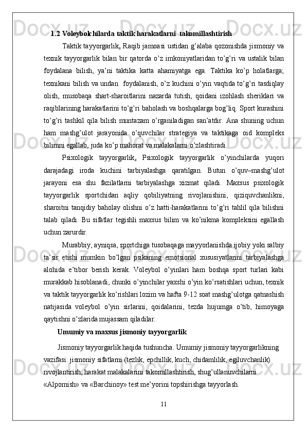 1.2 V о l е yb о lchilarda taktik harakatlarni  takomillashtirish
Taktik tayyorgarlik .   Raqib jamoasi  ustidan g’alaba qozonishda  jismoniy va
texnik   tayyorgarlik   bilan   bir   qatorda   o’z   imkoniyatlaridan   to’g’ri   va   ustalik   bilan
foydalana   bilish,   ya’ni   taktika   katta   ahamiyatga   ega.   Taktika   ko’p   holatlarga;
texnikani bilish va undan   foydalanish, o’z kuchini o’yin vaqtida to’g’ri tasdiqlay
olish,   musobaqa   shart-sharoitlarini   nazarda   tutish,   qoidani   izohlash   sheriklari   va
raqiblarining harakatlarini to’g’ri baholash va boshqalarga bog’liq. Sport kurashini
to’g’ri   tashkil   qila   bilish   muntazam   o’rganiladigan   san’atdir.   Ana   shuning   uchun
ham   mashg’ulot   jarayonida   o’quvchilar   strategiya   va   taktikaga   oid   kompleks
bilimni egallab, juda ko’p mahorat va malakalarni o’zlashtiradi. 
Psixologik   tayyorgarlik .   Psixologik   tayyorgarlik   o’yinchilarda   yuqori
darajadagi   iroda   kuchini   tarbiyalashga   qaratilgan.   Butun   o’quv–mashg’ulot
jarayoni   esa   shu   fazilatlarni   tarbiyalashga   xizmat   qiladi.   Maxsus   psixologik
tayyorgarlik   sportchidan   aqliy   qobiliyatning   rivojlanishini,   qiziquvchanlikni,
sharoitni  tanqidiy  baholay olishni  o’z hatti-harakatlarini   to’g’ri  tahlil  qila  bilishni
talab   qiladi.   Bu   sifatlar   tegishli   maxsus   bilim   va   ko’nikma   kompleksini   egallash
uchun zarurdir. 
Murabbiy, ayniqsa, sportchiga tusobaqaga mayyorlanishda ijobiy yoki salbiy
ta’sir   etishi   mumkin   bo’lgan   psikaning   emotsional   xususiyatlarini   tarbiyalashga
alohida   e’tibor   berish   kerak.   Voleybol   o’yinlari   ham   boshqa   sport   turlari   kabi
murakkab hisoblanadi, chunki o’yinchilar yaxshi o’yin ko’rsatishlari uchun, texnik
va taktik tayyorgarlik ko’rishlari lozim va hafta 9-12 soat mashg’ulotga qatnashish
natijasida   voleybol   o’yin   sirlarini,   qoidalarini,   tezda   hujumga   o’tib,   himoyaga
qaytishni o’zlarida mujassam qiladilar.
Umumiy va maxsus jismoniy tayyorgarlik
Jismoniy tayyorgarlik haqida tushuncha. Umumiy jismoniy tayyorgarlikning 
vazifasi: jismoniy sifatlarni (tezlik, epchillik, kuch, chidamlilik, egiluvchanlik) 
rivojlantirish, harakat malakalarini takomillashtirish, shug’ullanuvchilarni 
«Alpomish» va «Barchinoy» test me’yorini topshirishga tayyorlash. 
11 