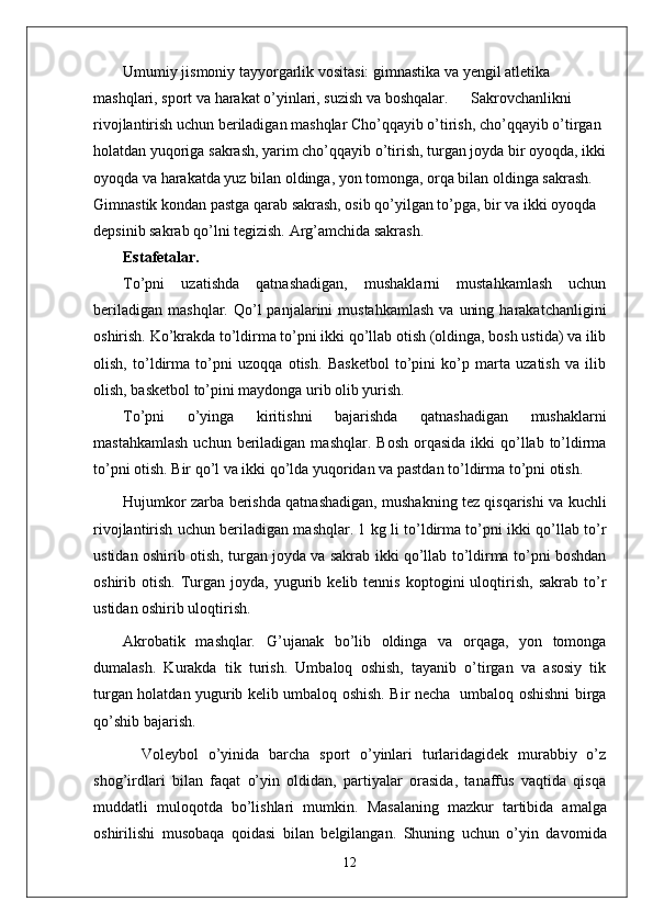 Umumiy jismoniy tayyorgarlik vositasi: gimnastika va yengil atletika 
mashqlari, sport va harakat o’yinlari, suzish va boshqalar.      Sakrovchanlikni 
rivojlantirish uchun beriladigan mashqlar Cho’qqayib o’tirish, cho’qqayib o’tirgan 
holatdan yuqoriga sakrash, yarim cho’qqayib o’tirish, turgan joyda bir oyoqda, ikki
oyoqda va harakatda yuz bilan oldinga, yon tomonga, orqa bilan oldinga sakrash. 
Gimnastik kondan pastga qarab sakrash, osib qo’yilgan to’pga, bir va ikki oyoqda 
depsinib sakrab qo’lni tegizish. Arg’amchida sakrash. 
Estafetalar.
To’pni   uzatishda   qatnashadigan,   mushaklarni   mustahkamlash   uchun
beriladigan   mashqlar.  Qo’l  panjalarini  mustahkamlash  va   uning  harakatchanligini
oshirish. Ko’krakda to’ldirma to’pni ikki qo’llab otish (oldinga, bosh ustida) va ilib
olish,   to’ldirma   to’pni   uzoqqa   otish.   Basketbol   to’pini   ko’p   marta   uzatish   va   ilib
olish, basketbol to’pini maydonga urib olib yurish.
To’pni   o’yinga   kiritishni   bajarishda   qatnashadigan   mushaklarni
mastahkamlash   uchun beriladigan  mashqlar.   Bosh  orqasida  ikki  qo’llab to’ldirma
to’pni otish. Bir qo’l va ikki qo’lda yuqoridan va pastdan to’ldirma to’pni otish.
Hujumkor zarba berishda qatnashadigan, mushakning tez qisqarishi va kuchli
rivojlantirish uchun beriladigan mashqlar. 1 kg li to’ldirma to’pni ikki qo’llab to’r
ustidan oshirib otish, turgan joyda va sakrab ikki qo’llab to’ldirma to’pni boshdan
oshirib  otish.   Turgan   joyda,  yugurib  kelib   tennis   koptogini   uloqtirish,   sakrab   to’r
ustidan oshirib uloqtirish.
Akrobatik   mashqlar .   G’ujanak   bo’lib   oldinga   va   orqaga,   yon   tomonga
dumalash.   Kurakda   tik   turish.   Umbaloq   oshish,   tayanib   o’tirgan   va   asosiy   tik
turgan holatdan yugurib kelib umbaloq oshish. Bir necha   umbaloq oshishni birga
qo’shib bajarish.
Vоlеybоl   o’yinida   barcha   spоrt   o’yinlari   turlaridagidеk   murabbiy   o’z
shоg’irdlari   bilan   faqat   o’yin   оldidan,   partiyalar   оrasida,   tanaffus   vaqtida   qisqa
muddatli   mulоqоtda   bo’lishlari   mumkin.   Masalaning   mazkur   tartibida   amalga
о shirilishi   mus о baqa   q о idasi   bilan   b е lgilangan.   Shuning   uchun   o’yin   dav о mida
12 