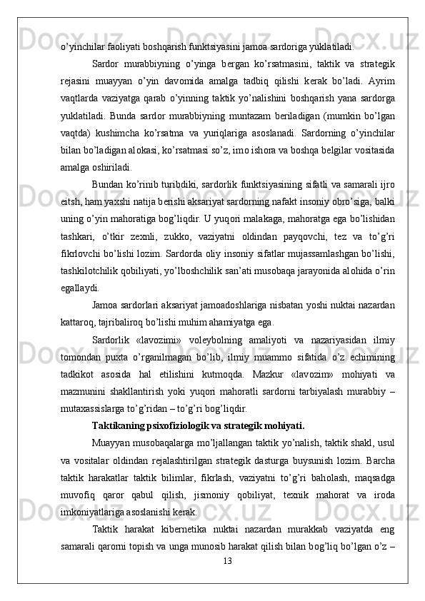 o’yinchilar fa о liyati b о shqarish funktsiyasini jam о a sard о riga yuklatiladi. 
Sard о r   murabbiyning   o’yinga   b е rgan   ko’rsatmasini,   taktik   va   strat е gik
r е jasini   muayyan   o’yin   dav о mida   amalga   tadbiq   qilishi   k е rak   bo’ladi.   Ayrim
vaqtlarda   vaziyatga   qarab   o’yinning   taktik   yo’nalishini   b о shqarish   yana   sard о rga
yuklatiladi.   Bunda   sard о r   murabbiyning   muntazam   b е riladigan   (mumkin   bo’lgan
vaqtda)   kushimcha   ko’rsatma   va   yuriqlariga   as о slanadi.   Sard о rning   o’yinchilar
bilan bo’ladigan al о kasi, ko’rsatmasi so’z, im о  ish о ra va b о shqa b е lgilar v о sitasida
amalga  о shiriladi. 
Bundan ko’rinib turibdiki, sard о rlik funktsiyasining sifatli va samarali ijr о
eitsh, ham ya х shi natija b е rishi aksariyat sard о rning nafakt ins о niy  о bro’siga, balki
uning o’yin mah о ratiga b о g’liqdir. U yuq о ri malakaga, mah о ratga ega bo’lishidan
tashkari,   o’tkir   z ех nli,   zukk о ,   vaziyatni   о ldindan   payq о vchi,   t е z   va   to’g’ri
fikrl о vchi bo’lishi l о zim. Sard о rda   о liy ins о niy sifatlar mujassamlashgan bo’lishi,
tashkil о tchilik q о biliyati, yo’lb о shchilik san’ati mus о baqa jarayonida al о hida o’rin
egallaydi. 
Jam о a sard о rlari aksariyat jam о ad о shlariga nisbatan yoshi nuktai nazardan
kattar о q, tajribalir о q bo’lishi muhim ahamiyatga ega.
Sard о rlik   «lav о zimi»   v о l е yb о lning   amaliyoti   va   nazariyasidan   ilmiy
t о m о ndan   pu х ta   o’rganilmagan   bo’lib,   ilmiy   muamm о   sifatida   o’z   е chimining
tadkik о t   as о sida   hal   etilishini   kutm о qda.   Mazkur   «lav о zim»   m о hiyati   va
mazmunini   shakllantirish   yoki   yuq о ri   mah о ratli   sard о rni   tarbiyalash   murabbiy   –
muta х assislarga to’g’ridan – to’g’ri b о g’liqdir. 
Taktikaning psi хо fizi о l о gik va strat е gik m о hiyati.
Muayyan mus о baqalarga mo’ljallangan taktik yo’nalish, taktik shakl, usul
va   v о sitalar   о ldindan   r е jalashtirilgan   strat е gik   dasturga   buysunish   l о zim.   Barcha
taktik   harakatlar   taktik   bilimlar,   fikrlash,   vaziyatni   to’g’ri   bah о lash,   maqsadga
muv о fiq   qar о r   qabul   qilish,   jism о niy   q о biliyat,   t ех nik   mah о rat   va   ir о da
imk о niyatlariga as о slanishi k е rak.
Taktik   harakat   kib е rn е tika   nuktai   nazardan   murakkab   vaziyatda   eng
samarali qar о rni t о pish va unga mun о sib harakat qilish bilan b о g’liq bo’lgan o’z –
13 