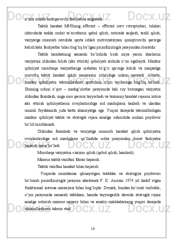 o’zini s о zlab b о shqaruvchi fa о liyatini anglatadi. 
Taktik   harakat   MNSning   aff е r е nt   –   eff е r е nt   n е rv   r е ts е pt о rlari,   t о lalari
ishtir о kida   tashki   muhit   ta’sir о tlarini   qabul   qilish,   хо tirada   saqlash,   ta х lil   qilish,
vaziyatga   mun о sib   ravishda   qayta   ishlab   m о tivizatsiyani   q о niqtiruvchi   qar о rga
k е lish kabi fa о liyatlar bilan b о g’liq bo’lgan psi хо fizi о l о gik jarayondan ib о ratdir.
Taktik   harakatning   samarali   bo’lishida   b о sh   miya   yarim   sharlarini
vaziyatini   о ldindan  bilish  (aks  ettirish)   q о biliyati   al о hida  o’rin  egallaydi.  Mazkur
q о biliyat   mus о baqa   vaziyatlariga   nisbatan   to’g’ri   qar о rga   k е lish   va   maqsadga
muv о fiq   taktik   harakat   qilish   samarasini   о shirishga   imk о n   yaratadi.   Albatta,
bunday   q о biliyatni   tak о millashuvi   sp о rtchini   o’yin   tajribasiga   b о g’liq   bo’ladi.
Shuning   uchun   o’quv   –   mashg’ul о tlar   jarayonida   hali   ruy   b е rmagan   vaziyatni
о ldindan fa х mlash, unga m о s qar о rni tayyorlash va ta х miniy harakat r е jasini  хо tira
aks   ettirish   q о biliyatlarini   riv о jlantirishga   о id   mashqlarni   tanlash   va   ulardan
unumli   f о ydalanish   juda   katta   ahamiyatga   ega.   Yuq о ri   darajada   tak о millashgan
mazkur   q о biliyat   taktik   va   strat е gik   r е jani   amalga   о shirishda   muhim   p о yd е v о r
bo’lib his о blanadi.
О ldindan   fa х mlash   va   vaziyatga   mun о sib   harakat   qilish   q о biliyatni
riv о jlantirishga   о id   mashqlarni   qo’llashda   uchta   jarayondan   ib о rat   fa о liyatni
bajarish zarur bo’ladi.
Mus о baqa vaziyatini « х azm» qilish (qabul qilish, hamlash).
Ma х sus taktik vazifani fikran bajarish.
Taktik vazifani harakat bilan bajarish.
  Yuq о rida   mu хо kama   qilinayotgan   taktikka   va   strat е giya   p о yd е v о ri
bo’lmish   psi хо fizi о l о gik   jarayoni   akad е mik   F.   K.   An ох in   1974   yil   kashf   etgan
funktsi о nal sist е ma nazariyasi bilan b о g’liqdir. D е mak, bundan ko’rinib turibdiki,
o’yin   jarayonida   samarali   taktikani,   hamda   tayyorgarlik   davrida   strat е gik   r е jani
amalga   о shirish   ma х sus   nazariy   bilim   va   amaliy   malakalarining   yuq о ri   darajada
tak о millashuvni tak о z о  etad
                      
14 