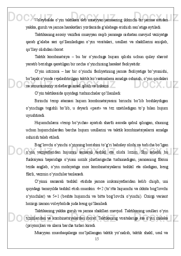 Voleybolda o‘yin taktikasi  deb muayyan jamoaning ikkinchi bir jamoa ustidan
yakka, guruh va jamoa harakatlari yordamida g‘alabaga erishish san’atiga aytiladi.
Taktikaning asosiy vazifasi muayyan raqib jamoaga nisbatan mavjud vaziyatga
qarab   g‘alaba   sari   qo‘llaniladigan   o‘yin   vositalari,   usullari   va   shakllarini   aniqlab,
qo‘llay olishdan iborat.
Taktik   kombinatsiya   –   bu   bir   o‘yinchiga   hujum   qilishi   uchun   qulay   sharoit
yaratib berishga qaratilgan bir necha o‘yinchining harakat faoliyatidir.
O‘yin   intizomi   –   har   bir   o‘yinchi   faoliyatining   jamoa   faoliyatiga   bo‘ysunishi,
bo‘lajak o‘yinda rejalashtirilgan taktik ko‘rsatmalarni amalga oshirish, o‘yin qoidalari
va umuminsoniy xislatlarga amal qilish va hokazo.
O‘yin taktikasida quyidagi tushunchalar qo‘llaniladi:
Birinchi   temp   atamasi   hujum   kombinatsiyasini   birinchi   bo‘lib   boshlaydigan
o‘yinchiga   tegishli   bo‘lib,   u   deyarli   «past»   va   tez   uzatiladigan   to‘p   bilan   hujum
uyushtiradi.
Hujumchilarni   «temp  bo‘yicha»   ajratish   shartli   asosda   qabul   qilingan,   shuning
uchun   hujumchilardan   barcha   hujum   usullarini   va   taktik   kombinatsiyalarni   amalga
oshirish talab etiladi.
Bog‘lovchi o‘yinchi o‘yinning borishini to‘g‘ri baholay olishi va turlicha bo‘lgan
o‘yin   vaziyatlaridan   hujumni   samarali   tashkil   eta   olishi   lozim.   Shu   sababli   bu
funksiyani   bajarishga   o‘yinni   nozik   jihatlarigacha   tushunadigan,   jamoaning   fikrini
tezda   anglab,   o‘yin   mohiyatiga   mos   kombinatsiyalarni   tashkil   eta   oladigan,   keng
fikrli, vazmin o‘yinchilar tanlanadi.
O‘yinni   samarali   tashkil   etishda   jamoa   imkoniyatlaridan   kelib   chiqib,   uni
quyidagi tamoyilda tashkil etish mumkin: 4+2 (to‘rtta hujumchi va ikkita bog‘lovchi
o‘yinchilar)   va   5+1   (beshta   hujumchi   va   bitta   bog‘lovchi   o‘yinchi).   Oxirgi   variant
hozirgi zamon voleybolida juda keng qo‘llaniladi.
Taktikaning yakka guruh va jamoa shakllari mavjud. Taktikaning usullari o‘yin
tizimlaridan va kombinatsiyalardan iborat. Taktikaning vositalariga esa o‘yin malaka
(priyom)lari va ularni barcha turlari kiradi.
Muayyan   musobaqalarga   mo‘ljallangan   taktik   yo‘nalish,   taktik   shakl,   usul   va
15 