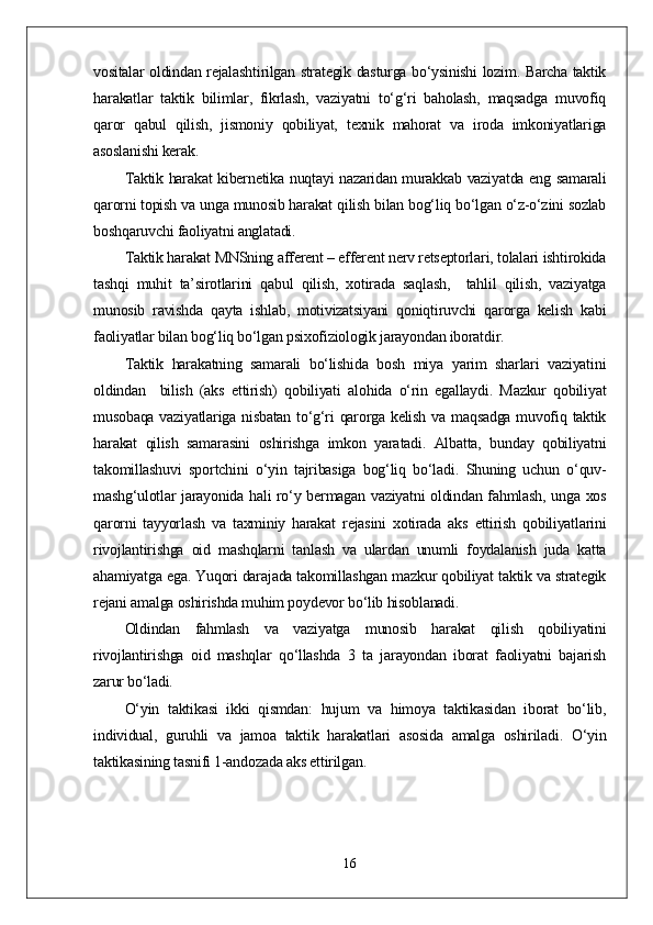 vositalar oldindan rejalashtirilgan strategik dasturga bo‘ysinishi lozim. Barcha taktik
harakatlar   taktik   bilimlar,   fikrlash,   vaziyatni   to‘g‘ri   baholash,   maqsadga   muvofiq
qaror   qabul   qilish,   jismoniy   qobiliyat,   texnik   mahorat   va   iroda   imkoniyatlariga
asoslanishi kerak.
Taktik harakat kibernetika nuqtayi nazaridan murakkab vaziyatda eng samarali
qarorni topish va unga munosib harakat qilish bilan bog‘liq bo‘lgan o‘z-o‘zini sozlab
boshqaruvchi faoliyatni anglatadi.
Taktik harakat MNSning afferent – efferent nerv retseptorlari, tolalari ishtirokida
tashqi   muhit   ta’sirotlarini   qabul   qilish,   xotirada   saqlash,     tahlil   qilish,   vaziyatga
munosib   ravishda   qayta   ishlab,   motivizatsiyani   qoniqtiruvchi   qarorga   kelish   kabi
faoliyatlar bilan bog‘liq bo‘lgan psixofiziologik jarayondan iboratdir.
Taktik   harakatning   samarali   bo‘lishida   bosh   miya   yarim   sharlari   vaziyatini
oldindan     bilish   (aks   ettirish)   qobiliyati   alohida   o‘rin   egallaydi.   Mazkur   qobiliyat
musobaqa vaziyatlariga nisbatan to‘g‘ri  qarorga kelish va maqsadga muvofiq taktik
harakat   qilish   samarasini   oshirishga   imkon   yaratadi.   Albatta,   bunday   qobiliyatni
takomillashuvi   sportchini   o‘yin   tajribasiga   bog‘liq   bo‘ladi.   Shuning   uchun   o‘quv-
mashg‘ulotlar jarayonida hali ro‘y bermagan vaziyatni oldindan fahmlash, unga xos
qarorni   tayyorlash   va   taxminiy   harakat   rejasini   xotirada   aks   ettirish   qobiliyatlarini
rivojlantirishga   oid   mashqlarni   tanlash   va   ulardan   unumli   foydalanish   juda   katta
ahamiyatga ega. Yuqori darajada takomillashgan mazkur qobiliyat taktik va strategik
rejani amalga oshirishda muhim poydevor bo‘lib hisoblanadi.
Oldindan   fahmlash   va   vaziyatga   munosib   harakat   qilish   qobiliyatini
rivojlantirishga   oid   mashqlar   qo‘llashda   3   ta   jarayondan   iborat   faoliyatni   bajarish
zarur bo‘ladi.
O‘yin   taktikasi   ikki   qismdan:   hujum   va   himoya   taktikasidan   iborat   bo‘lib,
individual,   guruhli   va   jamoa   taktik   harakatlari   asosida   amalga   oshiriladi.   O‘yin
taktikasining tasnifi 1-andozada aks ettirilgan.
16 