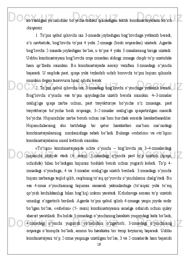 ko‘rsatilgan yo‘nalishlar bo‘yicha tashkil qilinadigan taktik kombinatsiyalarni ko‘rib
chiqamiz.
1. To‘pni qabul qiluvchi uni 3-zonada joylashgan bog‘lovchiga yetkazib beradi,
o‘z   navbatida,   bog‘lovchi   to‘pni   4   yoki   2-zonaga   (bosh   orqasidan)   uzatadi.   Agarda
bog‘lovchi 2-zonada joylashgan bo‘lsa, u to‘pni 4 yoki 3-zonalarning biriga uzatadi.
Ushbu kombinatsiyani bog‘lovchi orqa zonadan oldingi zonaga chiqib to‘p uzatishda
ham   qo‘llashi   mumkin.   Bu   kombinatsiyada   asosiy   vazifani   3-zonadagi   o‘yinchi
bajaradi. U raqibda past, qisqa yoki tezlashib uchib boruvchi  to‘pni hujum  qilinishi
mumkin degan tasavvurni hosil qilishi kerak.
2. To‘pni qabul qiluvchi uni 3-zonadagi bog‘lovchi o‘yinchiga yetkazib beradi.
Bog‘lovchi   o‘yinchi   esa   to‘pni   quyidagicha   uzatib   berishi   mumkin:   4–3-zonalar
oralig‘iga   qisqa   zarba   uchun;   past   trayektoriya   bo‘yicha   o‘z   zonasiga;   past
trayektoriya   bo‘yicha   bosh   orqasiga;   3–2-zonalar   oralig‘iga   qisqartirilgan   masofa
bo‘yicha. Hujumchilar zarba berish uchun ma’lum burchak asosida harakatlanadilar.
Hujumchilarning   shu   tartibdagi   bir   qator   harakatlari   ma’lum   ma’nodagi
kombinatsiyalarning     nomlanishiga   sabab   bo‘ladi.   Bularga   «eshelon»   va   «to‘lqin»
kombinatsiyalarini misol keltirish mumkin.
«To‘lqin»   kombinatsiyasida   uchta   o‘yinchi   –   bog‘lovchi   va   3–4-zonalardagi
hujumchi   ishtirok   etadi   (4-   rasm).   3-zonadagi   o‘yinchi   past   to‘p   uzatish   (qisqa,
uchishda)   bilan   bo‘ladigan   hujumni   boshlab   berish   uchun   yugurib   keladi.   To‘p   4-
zonadagi   o‘yinchiga,   4   va   3-zonalar   oralig‘iga   uzatib   beriladi.   3-zonadagi   o‘yinchi
hujum zarbasiga taqlid qilib, raqibning to‘siq qo‘yuvchi o‘yinchilarini chalg‘itadi. Bu
esa   4-zona   o‘yinchisining   hujumni   samarali   yakunlashiga   (to‘siqsiz   yoki   to‘siq
qo‘yish kechikkanligi bilan bog‘liq) imkon yaratadi. Kelishuvga asosan to‘p uzatish
uzunligi  o‘zgartirib  boriladi.  Agarda  to‘pni   qabul   qilish  4-zonaga  yaqin joyda  sodir
bo‘lgan   bo‘lsa,   «eshelon»   (5-   rasm)   kombinatsiyasini   amalga   oshirish   uchun   qulay
sharoit yaratiladi. Bu holda 3-zonadagi o‘yinchining harakati yuqoridagi kabi bo‘ladi,
4-zonadagi   o‘yinchi   yugurish   yo‘nalishini   o‘zgartirib,   3-zonadagi   o‘yinchining
orqasiga   o‘tmoqchi   bo‘ladi,   ammo   bu   harakatni   bir   temp   keyinroq   bajaradi.   Ushbu
kombinatsiyani to‘p 2-zona yaqiniga uzatilgan bo‘lsa, 3 va 2-zonalarda ham bajarish
19 
