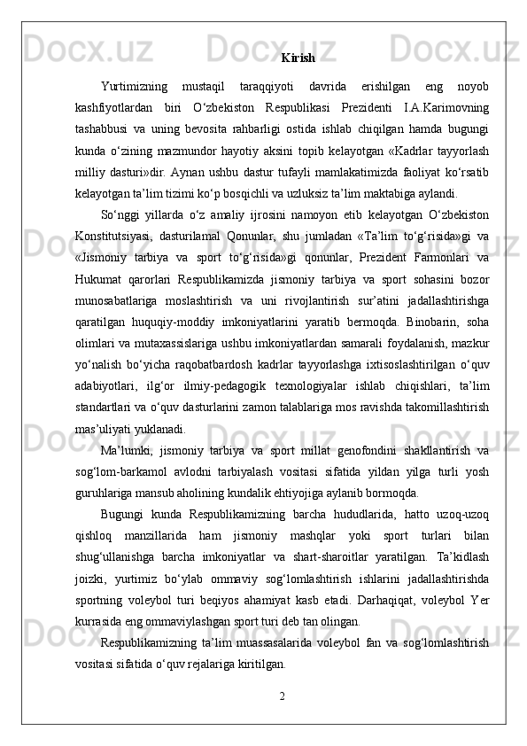 Kirish
Yurtimizning   mustaqil   taraqqiyoti   davrida   erishilgan   eng   noyob
kashfiyotlardan   biri   O‘zbekiston   Respublikasi   Prezidenti   I.A.Karimovning
tashabbusi   va   uning   bevosita   rahbarligi   ostida   ishlab   chiqilgan   hamda   bugungi
kunda   o‘zining   mazmundor   hayotiy   aksini   topib   kelayotgan   «Kadrlar   tayyorlash
milliy   dasturi»dir.   Aynan   ushbu   dastur   tufayli   mamlakatimizda   faoliyat   ko‘rsatib
kelayotgan ta’lim tizimi ko‘p bosqichli va uzluksiz ta’lim maktabiga aylandi.
So‘nggi   yillarda   o‘z   amaliy   ijrosini   namoyon   etib   kelayotgan   O‘zbekiston
Konstitutsiyasi,   dasturilamal   Qonunlar,   shu   jumladan   «Ta’lim   to‘g‘risida»gi   va
«Jismoniy   tarbiya   va   sport   to‘g‘risida»gi   qonunlar,   Prezident   Farmonlari   va
Hukumat   qarorlari   Respublikamizda   jismoniy   tarbiya   va   sport   sohasini   bozor
munosabatlariga   moslashtirish   va   uni   rivojlantirish   sur’atini   jadallashtirishga
qaratilgan   huquqiy-moddiy   imkoniyatlarini   yaratib   bermoqda.   Binobarin,   soha
olimlari va mutaxassislariga  ushbu imkoniyatlardan samarali  foydalanish, mazkur
yo‘nalish   bo‘yicha   raqobatbardosh   kadrlar   tayyorlashga   ixtisoslashtirilgan   o‘quv
adabiyotlari,   ilg‘or   ilmiy-pedagogik   texnologiyalar   ishlab   chiqishlari,   ta’lim
standartlari va o‘quv dasturlarini zamon talablariga mos ravishda takomillashtirish
mas’uliyati yuklanadi. 
Ma’lumki,   jismoniy   tarbiya   va   sport   millat   genofondini   shakllantirish   va
sog‘lom-barkamol   avlodni   tarbiyalash   vositasi   sifatida   yildan   yilga   turli   yosh
guruhlariga mansub aholining kundalik ehtiyojiga aylanib bormoqda. 
Bugungi   kunda   Respublikamizning   barcha   hududlarida,   hatto   uzoq-uzoq
qishloq   manzillarida   ham   jismoniy   mashqlar   yoki   sport   turlari   bilan
shug‘ullanishga   barcha   imkoniyatlar   va   shart-sharoitlar   yaratilgan.   Ta’kidlash
joizki,   yurtimiz   bo‘ylab   ommaviy   sog‘lomlashtirish   ishlarini   jadallashtirishda
sportning   voleybol   turi   beqiyos   ahamiyat   kasb   etadi.   Darhaqiqat,   voleybol   Yer
kurrasida eng ommaviylashgan sport turi deb tan olingan. 
Respublikamizning   ta’lim   muassasalarida   voleybol   fan   va   sog‘lomlashtirish
vositasi sifatida o‘quv rejalariga kiritilgan.
2 