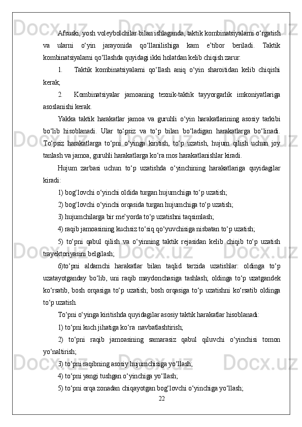 Afsuski, yosh voleybolchilar bilan ishlaganda, taktik kombinatsiyalarni o‘rgatish
va   ularni   o‘yin   jarayonida   qo‘llanilishiga   kam   e’tibor   beriladi.   Taktik
kombinatsiyalarni qo‘llashda quyidagi ikki holatdan kelib chiqish zarur:
1. Taktik   kombinatsiyalarni   qo‘llash   aniq   o‘yin   sharoitidan   kelib   chiqishi
kerak;
2. Kombinatsiyalar   jamoaning   texnik-taktik   tayyorgarlik   imkoniyatlariga
asoslanishi kerak.
Yakka   taktik   harakatlar   jamoa   va   guruhli   o‘yin   harakatlarining   asosiy   tarkibi
bo‘lib   hisoblanadi.   Ular   to‘psiz   va   to‘p   bilan   bo‘ladigan   harakatlarga   bo‘linadi.
To‘psiz   harakatlarga   to‘pni   o‘yinga   kiritish,   to‘p   uzatish,   hujum   qilish   uchun   joy
tanlash va jamoa, guruhli harakatlarga ko‘ra mos harakatlanishlar kiradi.
Hujum   zarbasi   uchun   to‘p   uzatishda   o‘yinchining   harakatlariga   quyidagilar
kiradi:
1) bog‘lovchi o‘yinchi oldida turgan hujumchiga to‘p uzatish;
2) bog‘lovchi o‘yinchi orqasida turgan hujumchiga to‘p uzatish;
3) hujumchilarga bir me’yorda to‘p uzatishni taqsimlash;
4) raqib jamoasining kuchsiz to‘siq qo‘yuvchisiga nisbatan to‘p uzatish;
5)   to‘pni   qabul   qilish   va   o‘yinning   taktik   rejasidan   kelib   chiqib   to‘p   uzatish
trayektoriyasini belgilash;
6)to‘pni   aldamchi   harakatlar   bilan   taqlid   tarzida   uzatishlar:   oldinga   to‘p
uzatayotganday   bo‘lib,   uni   raqib   maydonchasiga   tashlash;   oldinga   to‘p   uzatgandek
ko‘rsatib, bosh orqasiga to‘p uzatish;  bosh orqasiga  to‘p uzatishni  ko‘rsatib oldinga
to‘p uzatish.
To‘pni o‘yinga kiritishda quyidagilar asosiy taktik harakatlar hisoblanadi:
1) to‘pni kuch jihatiga ko‘ra  navbatlashtirish;
2)   to‘pni   raqib   jamoasining   samarasiz   qabul   qiluvchi   o‘yinchisi   tomon
yo‘naltirish;
3) to‘pni raqibning asosiy hujumchisiga yo‘llash;
4) to‘pni yangi tushgan o‘yinchiga yo‘llash;
5) to‘pni orqa zonadan chiqayotgan bog‘lovchi o‘yinchiga yo‘llash;
22 