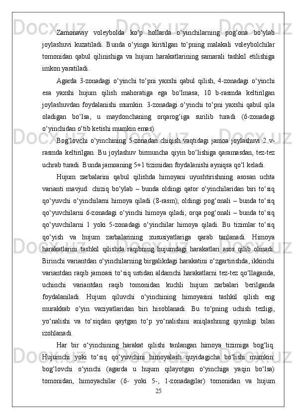 Zamonaviy   voleybolda   ko‘p   hollarda   o‘yinchilarning   pog‘ona   bo‘ylab
joylashuvi   kuzatiladi.   Bunda   o‘yinga   kiritilgan   to‘pning   malakali   voleybolchilar
tomonidan   qabul   qilinishiga   va   hujum   harakatlarining   samarali   tashkil   etilishiga
imkon yaratiladi.
Agarda   3-zonadagi   o‘yinchi   to‘pni   yaxshi   qabul   qilish,   4-zonadagi   o‘yinchi
esa   yaxshi   hujum   qilish   mahoratiga   ega   bo‘lmasa,   10   b-rasmda   keltirilgan
joylashuvdan   foydalanishi   mumkin.   3-zonadagi   o‘yinchi   to‘pni   yaxshi   qabul   qila
oladigan   bo‘lsa,   u   maydonchaning   orqarog‘iga   surilib   turadi   (6-zonadagi
o‘yinchidan o‘tib ketishi mumkin emas). 
Bog‘lovchi   o‘yinchining   5-zonadan   chiqish   vaqtidagi   jamoa   joylashuvi   2   v-
rasmda   keltirilgan.   Bu   joylashuv   birmuncha   qiyin   bo‘lishiga   qaramasdan,   tez-tez
uchrab turadi. Bunda jamoaning 5+1 tizimidan foydalanishi ayniqsa qo‘l keladi.
Hujum   zarbalarini   qabul   qilishda   himoyani   uyushtirishning   asosan   uchta
varianti   mavjud:   chiziq   bo‘ylab   –   bunda   oldingi   qator   o‘yinchilaridan   biri   to‘siq
qo‘yuvchi   o‘yinchilarni   himoya   qiladi   (8-rasm);   oldingi   pog‘onali   –   bunda   to‘siq
qo‘yuvchilarni   6-zonadagi   o‘yinchi   himoya   qiladi;   orqa   pog‘onali   –   bunda   to‘siq
qo‘yuvchilarni   1   yoki   5-zonadagi   o‘yinchilar   himoya   qiladi.   Bu   tizimlar   to‘siq
qo‘yish   va   hujum   zarbalarining   xususiyatlariga   qarab   tanlanadi.   Himoya
harakatlarini   tashkil   qilishda   raqibning   hujumdagi   harakatlari   asos   qilib   olinadi.
Birinchi variantdan o‘yinchilarning birgalikdagi harakatini o‘zgartirishda, ikkinchi
variantdan raqib jamoasi  to‘siq ustidan aldamchi  harakatlarni  tez-tez qo‘llaganda,
uchinchi   variantdan   raqib   tomonidan   kuchli   hujum   zarbalari   berilganda
foydalaniladi.   Hujum   qiluvchi   o‘yinchining   himoyasini   tashkil   qilish   eng
murakkab   o‘yin   vaziyatlaridan   biri   hisoblanadi.   Bu   to‘pning   uchish   tezligi,
yo‘nalishi   va   to‘siqdan   qaytgan   to‘p   yo‘nalishini   aniqlashning   qiyinligi   bilan
izohlanadi.
Har   bir   o‘yinchining   harakat   qilishi   tanlangan   himoya   tizimiga   bog‘liq.
Hujumchi   yoki   to‘siq   qo‘yuvchini   himoyalash   quyidagicha   bo‘lishi   mumkin:
bog‘lovchi   o‘yinchi   (agarda   u   hujum   qilayotgan   o‘yinchiga   yaqin   bo‘lsa)
tomonidan,   himoyachilar   (6-   yoki   5-,   1-zonadagilar)   tomonidan   va   hujum
25 