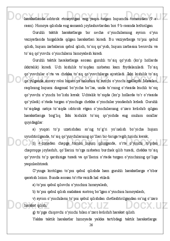 harakatlarida   ishtirok   etmayotgan   eng   yaqin   turgan   hujumchi   tomonidan   (9   a-
rasm). Himoya qilishda eng samarali joylashuvlardan biri 9 b-rasmda keltirilgan.
Guruhli   taktik   harakatlarga   bir   necha   o‘yinchilarning   ayrim   o‘yin
vaziyatlarida   birgalikda   qilgan   harakatlari   kiradi.   Bu   vaziyatlarga   to‘pni   qabul
qilish, hujum zarbalarini qabul qilish, to‘siq qo‘yish, hujum zarbasini beruvchi va
to‘siq qo‘yuvchi o‘yinchilarni himoyalash kiradi.
Guruhli   taktik   harakatlarga   asosan   guruhli   to‘siq   qo‘yish   (ko‘p   hollarda
ikkitalik)   kiradi.   Uch   kishilik   to‘siqdan   nisbatan   kam   foydalaniladi.   To‘siq
qo‘yuvchilar   o‘rta   va   chekka   to‘siq   qo‘yuvchilarga   ajratiladi.   Ikki   kishilik   to‘siq
qo‘yilganda, asosiy rolni hujum yo‘nalishini to‘suvchi o‘yinchi egallaydi. Masalan,
raqibning   hujumi   diagonal   bo‘yicha   bo‘lsa,   unda   to‘rning   o‘rtasida   kuchli   to‘siq
qo‘yuvchi   o‘yinchi   bo‘lishi   kerak.   Uchtalik   to‘siqda   (ko‘p   hollarda   to‘r   o‘rtasida
qo‘yiladi) o‘rtada turgan o‘yinchiga chekka o‘yinchilar yondashib keladi. Guruhli
to‘siqdagi   natija   to‘siqda   ishtirok   etgan   o‘yinchilarning   o‘zaro   kelishib   qilgan
harakatlariga   bog‘liq.   Ikki   kishilik   to‘siq   qo‘yishda   eng   muhim   omillar
quyidagilar:
a)   yuqori   to‘p   uzatishdan   so‘ng   to‘g‘ri   yo‘nalish   bo‘yicha   hujum
uyushtirilganda, to‘siq qo‘yuvchilarning qo‘llari bir-biriga tegib turishi kerak;
b)   4-zonadan   chapga   tomon   hujum   qilinganda,   o‘rta   o‘yinchi   to‘pdan
chaproqqa joylashib, qo‘llarini  to‘rga nisbatan  burchak qilib turadi, chekka to‘siq
qo‘yuvchi   to‘p   qarshisiga   turadi   va   qo‘llarini   o‘rtada   turgan   o‘yinchining   qo‘liga
yaqinlashtiradi.
O‘yinga   kiritilgan   to‘pni   qabul   qilishda   ham   guruhli   harakatlarga   e’tibor
qaratish lozim. Bunda asosan to‘rtta vazifa hal etiladi:
a) to‘pni qabul qiluvchi o‘yinchini himoyalash;
b) to‘pni qabul qilish malakasi sustroq bo‘lgan o‘yinchini himoyalash;
v) ayrim o‘yinchilarni to‘pni qabul qilishdan chetlashtirilgandan so‘ng o‘zaro
harakat qilish;
g) to‘pga chiquvchi o‘yinchi bilan o‘zaro kelishib harakat qilish.
Yakka   taktik   harakatlar   himoyada   yakka   tartibdagi   taktik   harakatlarga:
26