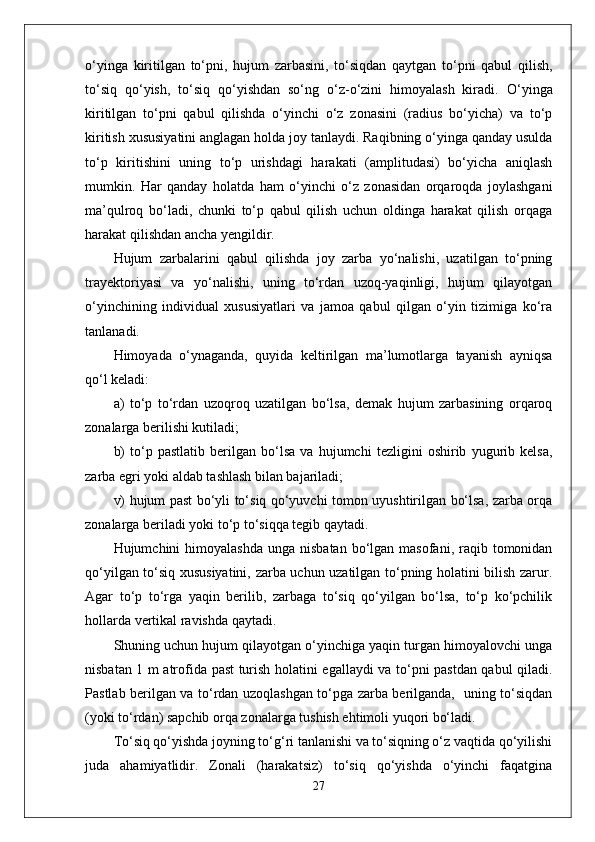 o‘yinga   kiritilgan   to‘pni,   hujum   zarbasini,   to‘siqdan   qaytgan   to‘pni   qabul   qilish,
to‘siq   qo‘yish,   to‘siq   qo‘yishdan   so‘ng   o‘z-o‘zini   himoyalash   kiradi.   O‘yinga
kiritilgan   to‘pni   qabul   qilishda   o‘yinchi   o‘z   zonasini   (radius   bo‘yicha)   va   to‘p
kiritish xususiyatini anglagan holda joy tanlaydi. Raqibning o‘yinga qanday usulda
to‘p   kiritishini   uning   to‘p   urishdagi   harakati   (amplitudasi)   bo‘yicha   aniqlash
mumkin.   Har   qanday   holatda   ham   o‘yinchi   o‘z   zonasidan   orqaroqda   joylashgani
ma’qulroq   bo‘ladi,   chunki   to‘p   qabul   qilish   uchun   oldinga   harakat   qilish   orqaga
harakat qilishdan ancha yengildir.
Hujum   zarbalarini   qabul   qilishda   joy   zarba   yo‘nalishi,   uzatilgan   to‘pning
trayektoriyasi   va   yo‘nalishi,   uning   to‘rdan   uzoq-yaqinligi,   hujum   qilayotgan
o‘yinchining   individual   xususiyatlari   va   jamoa   qabul   qilgan   o‘yin   tizimiga   ko‘ra
tanlanadi.
Himoyada   o‘ynaganda,   quyida   keltirilgan   ma’lumotlarga   tayanish   ayniqsa
qo‘l keladi:
a)   to‘p   to‘rdan   uzoqroq   uzatilgan   bo‘lsa,   demak   hujum   zarbasining   orqaroq
zonalarga berilishi kutiladi;
b)   to‘p   pastlatib   berilgan   bo‘lsa   va   hujumchi   tezligini   oshirib   yugurib   kelsa,
zarba egri yoki aldab tashlash bilan bajariladi;
v) hujum past bo‘yli to‘siq qo‘yuvchi tomon uyushtirilgan bo‘lsa, zarba orqa
zonalarga beriladi yoki to‘p to‘siqqa tegib qaytadi.
Hujumchini  himoyalashda  unga  nisbatan  bo‘lgan masofani,  raqib tomonidan
qo‘yilgan to‘siq xususiyatini, zarba uchun uzatilgan to‘pning holatini bilish zarur.
Agar   to‘p   to‘rga   yaqin   berilib,   zarbaga   to‘siq   qo‘yilgan   bo‘lsa,   to‘p   ko‘pchilik
hollarda vertikal ravishda qaytadi.
Shuning uchun hujum qilayotgan o‘yinchiga yaqin turgan himoyalovchi unga
nisbatan 1 m atrofida past turish holatini egallaydi va to‘pni pastdan qabul qiladi.
Pastlab berilgan va to‘rdan uzoqlashgan to‘pga zarba berilganda,   uning to‘siqdan
(yoki to‘rdan) sapchib orqa zonalarga tushish ehtimoli yuqori bo‘ladi.
To‘siq qo‘yishda joyning to‘g‘ri tanlanishi va to‘siqning o‘z vaqtida qo‘yilishi
juda   ahamiyatlidir.   Zonali   (harakatsiz)   to‘siq   qo‘yishda   o‘yinchi   faqatgina
27 