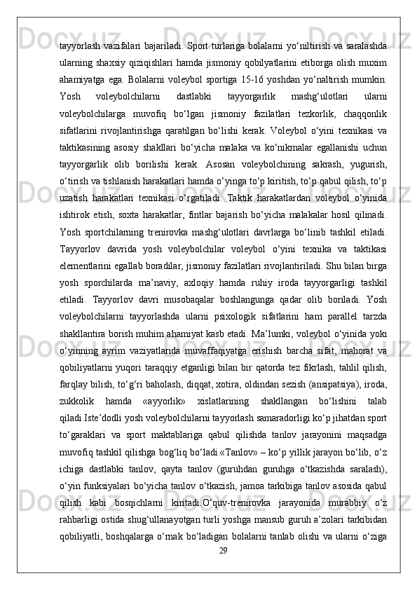 tayyorlash  vazifalari  bajariladi. Sport  turlariga bolalarni  yo‘niltirish va saralashda
ularning   shaxsiy   qiziqishlari   hamda   jismoniy   qobilyatlarini   etiborga   olish   muxim
ahamiyatga  ega.   Bolalarni   voleybol   sportiga  15-16  yoshdan   yo‘naltirish  mumkin.
Yosh   voleybolchilarni   dastlabki   tayyorgarlik   mashg‘ulotlari   ularni
voleybolchilarga   muvofiq   bo‘lgan   jismoniy   fazilatlari   tezkorlik,   chaqqonlik
sifatlarini   rivojlantirishga   qaratilgan   bo‘lishi   kerak.   Voleybol   o‘yini   texnikasi   va
taktikasining   asosiy   shakllari   bo‘yicha   malaka   va   ko‘nikmalar   egallanishi   uchun
tayyorgarlik   olib   borilishi   kerak.   Asosan   voleybolchining   sakrash,   yugurish,
o‘tirish va tishlanish harakatlari hamda o‘yinga to‘p kiritish, to‘p qabul qilish, to‘p
uzatish   harakatlari   texnikasi   o‘rgatiladi.   Taktik   harakatlardan   voleybol   o‘yinida
ishtirok   etish,   soxta   harakatlar,   fintlar   bajarish   bo‘yicha   malakalar   hosil   qilinadi.
Yosh   sportchilarning   trenirovka   mashg‘ulotlari   davrlarga   bo‘linib   tashkil   etiladi.
Tayyorlov   davrida   yosh   voleybolchilar   voleybol   o‘yini   texnika   va   taktikasi
elementlarini egallab boradilar, jismoniy fazilatlari rivojlantiriladi. Shu bilan birga
yosh   sporchilarda   ma’naviy,   axloqiy   hamda   ruhiy   iroda   tayyorgarligi   tashkil
etiladi.   Tayyorlov   davri   musobaqalar   boshlangunga   qadar   olib   boriladi.   Yosh
voleybolchilarni   tayyorlashda   ularni   psixologik   sifatlarini   ham   parallel   tarzda
shakllantira borish muhim ahamiyat kasb etadi. Ma’lumki, voleybol o‘yinida yoki
o‘yinning   ayrim   vaziyatlarida   muvaffaqiyatga   erishish   barcha   sifat,   mahorat   va
qobiliyatlarni  yuqori  taraqqiy etganligi  bilan bir  qatorda tez fikrlash,  tahlil  qilish,
farqlay bilish, to‘g‘ri baholash, diqqat, xotira, oldindan sezish (ansipatsiya), iroda,
zukkolik   hamda   «ayyorlik»   xislatlarining   shakllangan   bo‘lishini   talab
qiladi.Iste’dodli yosh voleybolchilarni tayyorlash samaradorligi ko‘p jihatdan sport
to‘garaklari   va   sport   maktablariga   qabul   qilishda   tanlov   jarayonini   maqsadga
muvofiq tashkil qilishga bog‘liq bo‘ladi.«Tanlov» – ko‘p yillik jarayon bo‘lib, o‘z
ichiga   dastlabki   tanlov,   qayta   tanlov   (guruhdan   guruhga   o‘tkazishda   saralash),
o‘yin funksiyalari bo‘yicha tanlov o‘tkazish, jamoa tarkibiga tanlov asosida qabul
qilish   kabi   bosqichlarni   kiritadi.O‘quv-trenirovka   jarayonida   murabbiy   o‘z
rahbarligi ostida shug‘ullanayotgan turli yoshga mansub guruh a’zolari tarkibidan
qobiliyatli,   boshqalarga   o‘rnak   bo‘ladigan   bolalarni   tanlab   olishi   va   ularni   o‘ziga
29 