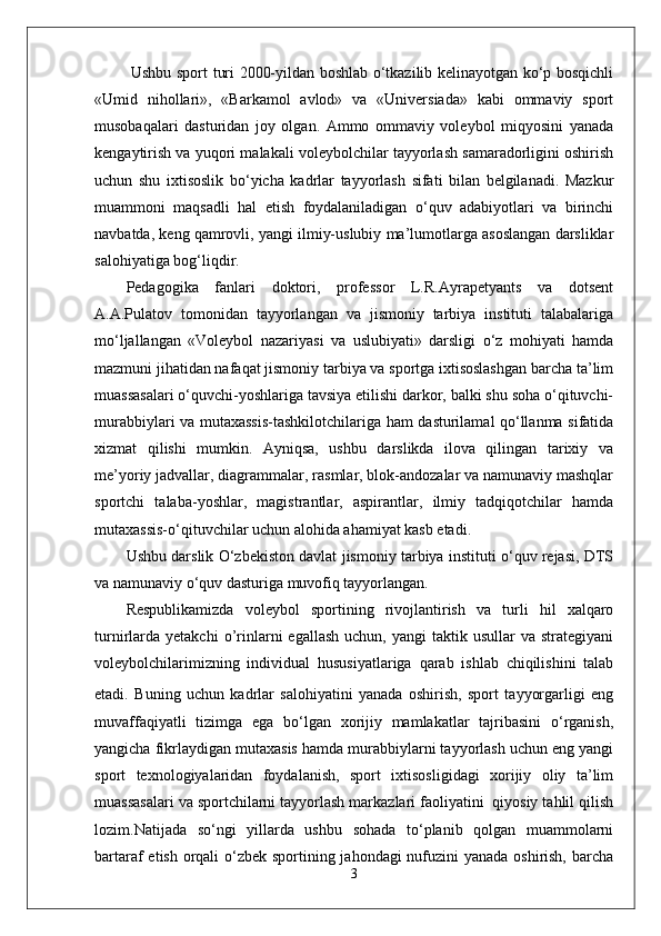  Ushbu sport turi 2000-yildan boshlab o‘tkazilib kelinayotgan ko‘p bosqichli
«Umid   nihollari»,   «Barkamol   avlod»   va   «Universiada»   kabi   ommaviy   sport
musobaqalari   dasturidan   joy   olgan.   Ammo   ommaviy   voleybol   miqyosini   yanada
kengaytirish va yuqori malakali voleybolchilar tayyorlash samaradorligini oshirish
uchun   shu   ixtisoslik   bo‘yicha   kadrlar   tayyorlash   sifati   bilan   belgilanadi.   Mazkur
muammoni   maqsadli   hal   etish   foydalaniladigan   o‘quv   adabiyotlari   va   birinchi
navbatda, keng qamrovli, yangi ilmiy-uslubiy ma’lumotlarga asoslangan darsliklar
salohiyatiga bog‘liqdir. 
Pedagogika   fanlari   doktori,   professor   L.R.Ayrapetyants   va   dotsent
A.A.Pulatov   tomonidan   tayyorlangan   va   jismoniy   tarbiya   instituti   talabalariga
mo‘ljallangan   «Voleybol   nazariyasi   va   uslubiyati»   darsligi   o‘z   mohiyati   hamda
mazmuni jihatidan nafaqat jismoniy tarbiya va sportga ixtisoslashgan barcha ta’lim
muassasalari o‘quvchi-yoshlariga tavsiya etilishi darkor, balki shu soha o‘qituvchi-
murabbiylari va mutaxassis-tashkilotchilariga ham dasturilamal qo‘llanma sifatida
xizmat   qilishi   mumkin.   Ayniqsa,   ushbu   darslikda   ilova   qilingan   tarixiy   va
me’yoriy jadvallar, diagrammalar, rasmlar, blok-andozalar va namunaviy mashqlar
sportchi   talaba-yoshlar,   magistrantlar,   aspirantlar,   ilmiy   tadqiqotchilar   hamda
mutaxassis-o‘qituvchilar uchun alohida ahamiyat kasb etadi.
Ushbu darslik O‘zbekiston davlat jismoniy tarbiya instituti o‘quv rejasi, DTS
va namunaviy o‘quv dasturiga muvofiq tayyorlangan. 
Respublikamizda   voleybol   sportining   rivojlantirish   va   turli   hil   xalqaro
turnirlarda   yetakchi   o’rinlarni   egallash  uchun,   yangi   taktik  usullar   va  strategiyani
voleybolchilarimizning   individual   hususiyatlariga   qarab   ishlab   chiqilishini   talab
etadi.   Buning   uchun   kadrlar   salohiyatini   yanada   oshirish,   sport   tayyorgarligi   eng
muvaffaqiyatli   tizimga   ega   bo‘lgan   xorijiy   mamlakatlar   tajribasini   o‘rganish,
yangicha fikrlaydigan mutaxasis hamda murabbiylarni tayyorlash uchun eng yangi
sport   texnologiyalaridan   foydalanish,   sport   ixtisosligidagi   xorijiy   oliy   ta’lim
muassasalari va sportchilarni tayyorlash markazlari faoliyatini  qiyosiy tahlil qilish
lozim.Natijada   so‘ngi   yillarda   ushbu   sohada   to‘planib   qolgan   muammolarni
bartaraf etish orqali  o‘zbek sportining jahondagi nufuzini yanada oshirish, barcha
3 