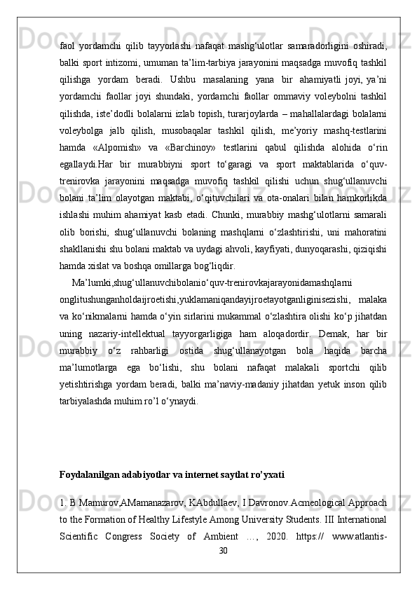 faol   yordamchi   qilib   tayyorlashi   nafaqat   mashg‘ulotlar   samaradorligini   oshiradi,
balki sport intizomi, umuman ta’lim-tarbiya jarayonini maqsadga muvofiq tashkil
qilishga     yordam     beradi.     Ushbu     masalaning     yana     bir     ahamiyatli   joyi,   ya’ni
yordamchi   faollar   joyi   shundaki,   yordamchi   faollar   ommaviy   voleybolni   tashkil
qilishda,  iste’dodli  bolalarni   izlab  topish,  turarjoylarda  –  mahallalardagi  bolalarni
voleybolga   jalb   qilish,   musobaqalar   tashkil   qilish,   me’yoriy   mashq-testlarini
hamda   «Alpomish»   va   «Barchinoy»   testlarini   qabul   qilishda   alohida   o‘rin
egallaydi.Har   bir   murabbiyni   sport   to‘garagi   va   sport   maktablarida   o‘quv-
trenirovka   jarayonini   maqsadga   muvofiq   tashkil   qilishi   uchun   shug‘ullanuvchi
bolani   ta’lim   olayotgan   maktabi,   o‘qituvchilari   va   ota-onalari   bilan   hamkorlikda
ishlashi   muhim   ahamiyat   kasb   etadi.   Chunki,   murabbiy   mashg‘ulotlarni   samarali
olib   borishi,   shug‘ullanuvchi   bolaning   mashqlarni   o‘zlashtirishi,   uni   mahoratini
shakllanishi shu bolani maktab va uydagi ahvoli, kayfiyati, dunyoqarashi, qiziqishi
hamda xislat va boshqa omillarga bog‘liqdir.
Ma’lumki,shug‘ullanuvchibolanio‘quv-trenirovkajarayonidamashqlarni
onglitushunganholdaijroetishi,yuklamaniqandayijroetayotganliginisezishi,   malaka
va ko‘nikmalarni hamda o‘yin sirlarini mukammal o‘zlashtira olishi ko‘p jihatdan
uning   nazariy-intellektual   tayyorgarligiga   ham   aloqadordir.   Demak,   har   bir
murabbiy   o‘z   rahbarligi   ostida   shug‘ullanayotgan   bola   haqida   barcha
ma’lumotlarga   ega   bo‘lishi,   shu   bolani   nafaqat   malakali   sportchi   qilib
yetishtirishga   yordam   beradi,   balki   ma’naviy-madaniy   jihatdan   yetuk   inson   qilib
tarbiyalashda muhim ro’l o‘ynaydi.
Foydalanilgan adabiyotlar va internet saytlat ro’yxati
1. B Mamurov,AMamanazarov, KAbdullaev, I Davronov.Acmeological Approach
to the Formation of Healthy Lifestyle Among University Students. III International
Scientific   Congress   Society   of   Ambient   …,   2020.   https://   www.atlantis-
30