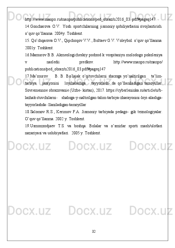 http://www.manpo.ru/manpo/publications/ped_obraz/n2016_03. pdf#pageq147
14.Goncharova  O.V.  Yosh  sportchilarning  jismoniy qobiliyatlarini rivojlantirish.
o’quv qo’llanma. 2004y. Toshkent.
15. Qo’chqarova O.V., Qipchoqov V.V., Boltaev G.V. Voleybol. o’quv qo’llanma.
2001y. Toshkent.
16.Mamurov B.B. Akmeologicheskiy podxod k vospitaniyu molodogo pokoleniya
v   nasledii   predkov.   http://www.manpo.ru/manpo/
publications/ped_obraz/n2016_03.pdf#pageq147
17.Ma’murov         B.   B.   Bo’lajak   o’qituvchilarni   shaxsga   yo’naltirilgan       ta’lim-
tarbiya       jarayonini       loyihalashga       tayyorlash-   da   qo’llaniladigan   tamoyillar.
Sovremennoe obrazovanie (Uzbe- kistan), 2017. https://cyberleninka.ru/article/n/b-
lazhak-ituvchilarni-   shahsga-y-naltirilgan-talim-tarbiya-zharayonini-loyi-alashga-
tayyorlashda- llaniladigan-tamoyillar
18.Salomov   R.S.,   Kerimov   F.A.   Jismoniy   tarbiyada   pedago-   gik   texnologiyalar.
O’quv qo’llanma. 2002 y. Toshkent.
19.Usmonxodjaev   T.S.   va   boshqa.   Bolalar   va   o’smirlar   sporti   mash/ulotlari
nazariyasi va uslubiyatlari.  2005 y. Toshkent.
32 