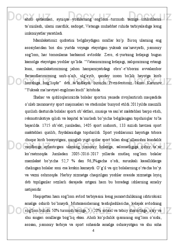 aholi   qatlamlari,   ayniqsa   yoshlarning   sog‘lom   turmush   tarziga   intilishlarini
ta’minlash,  ularni  mardlik, sadoqat,   Vatanga  muhabbat  ruhida  tarbiyalashga   keng
imkoniyatlar yaratiladi.
Mamlakatimiz   qudratini   belgilaydigan   omillar   ko’p.   Biroq   ularning   eng
asosiylaridan   biri   shu   yurtda   voyaga   etayotgan   yuksak   ma’naviyatli,   jismoniy
sog’lom,   har   tomonlama   barkamol   avloddir.   Zero,   el-yurtning   kelajagi   bugun
kamolga etayotgan yoshlar qo’lida. “Vatanimizning kelajagi, xalqimizning ertangi
kuni,   mamlakatimizning   jahon   hamjamiyatidagi   obro’-e’tiborini   avvalambor
farzandlarimizning   unib-o’sib,   ulg’ayib,   qanday   inson   bo’lib   hayotga   kirib
borishiga   bog’liqdir”   deb   ta’kidlaydi   birinchi   Prezidentimiz   Islom   Karimov
“Yuksak ma’naviyat-engilmas kuch” kitobida.
Shahar   va   qishloqlarimizda   bolalar   sportini   yanada   rivojlantirish   maqsadida
o’nlab zamonaviy sport majmualari va stadionlar bunyod etildi.2011yilda manzilli
qurilish dasturida bolalar sporti ob’ektlari, musiqa va san’at maktablari barpo etish,
rekonstrukstiya qilish va kapital  ta’mirlash bo’yicha belgilangan topshiriqlar to’la
bajarilda.   1715   ob’ekt,   jumladan,   1405   sport   inshooti,   133   suzish   havzasi   sport
maktablari   qurilib,   foydalanishga   topshirildi.   Sport   yoshlarimiz   hayotiga   tobora
chuqur kirib borayotgani, minglab yigit-qizlar sport bilan shug’ullanishni kundalik
vazifasiga   aylantirgani   ularning   jismoniy   holatiga,   salomatligiga   ijobiy   ta’sir
ko’rsatmoqda.   Jumladan   2005-2016-2017   yillarda   mutlaq   sog’lom   bolalar
mamlakat   bo’yicha   52,7   %   dan   96,3%gacha   o’sdi,   surunkali   kasalliklarga
chalingan bolalar soni esa keskin kamaydi. O’g’il va qiz bolalarning o’rtacha bo’yi
va   vazni   oshmoqda.   Harbiy   xizmatga   chaqirilgan   yoshlar   orasida   xizmatga   loyiq
deb   topilganlar   sezilarli   darajada   ortgani   ham   bu   boradagi   ishlarning   amaliy
natijasidir.
Haqiqattan ham sog’lom avlod tarbiyasini keng jamoatchilikning ishtirokisiz
amalga   oshirib   bo’lmaydi.   Mutaxasislarning   tasdiqlashlaricha,   kelajak   avlodning
sog’lom bulishi 50% turmush tarziga, 5 - 20% sotsial va tabiiy sharoitlaga, irsiy va
shu   singari   omillarga   bog’liq   ekan.   Aholi   ko’pchilik   qismining   sog’lom   o’sishi,
asosan,   jismoniy   tarbiya   va   sport   sohasida   amalga   oshirayotgan   va   shu   soha
4 