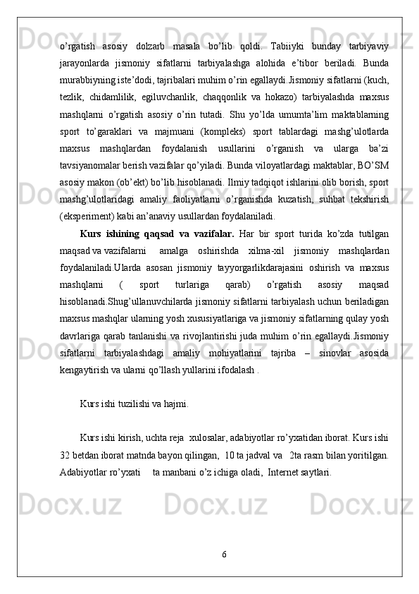 o’rgatish   asosiy   dolzarb   masala   bo’lib   qoldi.   Tabiiyki   bunday   tarbiyaviy
jarayonlarda   jismoniy   sifatlarni   tarbiyalashga   alohida   e’tibor   beriladi.   Bunda
murabbiyning iste’dodi, tajribalari muhim o’rin egallaydi.Jismoniy sifatlarni (kuch,
tezlik,   chidamlilik,   egiluvchanlik,   chaqqonlik   va   hokazo)   tarbiyalashda   maxsus
mashqlarni   o’rgatish   asosiy   o’rin   tutadi.   Shu   yo’lda   umumta’lim   maktablarning
sport   to’garaklari   va   majmuani   (kompleks)   sport   tablardagi   mashg’ulotlarda
maxsus   mashqlardan   foydalanish   usullarini   o’rganish   va   ularga   ba’zi
tavsiyanomalar berish vazifalar qo’yiladi. Bunda viloyatlardagi maktablar, BO’SM
asosiy makon (ob’ekt) bo’lib hisoblanadi. Ilmiy tadqiqot ishlarini olib borish, sport
mashg’ulotlaridagi   amaliy   faoliyatlarni   o’rganishda   kuzatish,   suhbat   tekshirish
(eksperiment) kabi an’anaviy usullardan foydalaniladi. 
Kurs   ishining   qaqsad   va   vazifalar.   Har   bir   sport   turida   ko’zda   tutilgan
maqsad va vazifalarni amalga   oshirishda   xilma-xil   jismoniy   mashqlardan
foydalaniladi.Ularda   asosan   jismoniy   tayyorgarlikdarajasini   oshirish   va   maxsus
mashqlarni   (   sport   turlariga   qarab)   o’rgatish   asosiy   maqsad
hisoblanadi.Shug’ullanuvchilarda jismoniy sifatlarni tarbiyalash uchun beriladigan
maxsus mashqlar ularning yosh xususiyatlariga va jismoniy sifatlarning qulay yosh
davrlariga  qarab tanlanishi  va  rivojlantirishi   juda muhim  o’rin egallaydi.Jismoniy
sifatlarni   tarbiyalashdagi   amaliy   mohiyatlarini   tajriba   –   sinovlar   asosida
kengaytirish va ularni qo’llash yullarini ifodalash . 
Kurs ishi tuzilishi va hajmi.
Kurs ishi kirish, uchta reja  xulosalar, adabiyotlar ro’yxatidan iborat. Kurs ishi
32 betdan iborat matnda bayon qilingan,  10 ta jadval va   2ta rasm bilan yoritilgan.
Adabiyotlar ro’yxati     ta manbani o’z ichiga oladi,  Internet saytlari.
6 