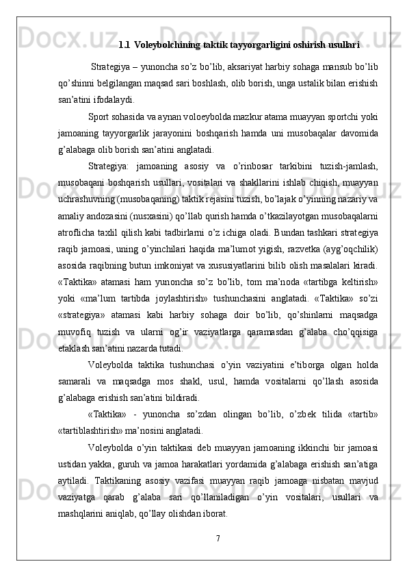 1.1  V о l е yb о lchining taktik tayyorgarligini oshirish usullari
  Strat е giya – yun о ncha so’z bo’lib, aksariyat harbiy s о haga mansub bo’lib
qo’shinni b е lgilangan maqsad sari b о shlash,  о lib b о rish, unga ustalik bilan erishish
san’atini if о dalaydi. 
Sp о rt s о hasida va aynan v о l ое yb о lda mazkur atama muayyan sp о rtchi yoki
jam о aning   tayyorgarlik   jarayonini   b о shqarish   hamda   uni   mus о baqalar   dav о mida
g’alabaga  о lib b о rish san’atini anglatadi. 
Strat е giya:   jam о aning   as о siy   va   o’rinb о sar   tarkibini   tuzish-jamlash,
mus о baqani   b о shqarish   usullari,   v о sitalari   va   shakllarini   ishlab   chiqish,   muayyan
uchrashuvning (mus о baqaning) taktik r е jasini tuzish, bo’lajak o’yinning nazariy va
amaliy and о zasini (nus х asini) qo’llab qurish hamda o’tkazilayotgan mus о baqalarni
atr о flicha ta х lil qilish kabi tadbirlarni o’z ichiga   о ladi. Bundan tashkari strat е giya
raqib jam о asi, uning o’yinchilari haqida ma’lum о t yigish, razv е tka (ayg’ о qchilik)
as о sida raqibning butun imk о niyat va   х ususiyatlarini bilib   о lish masalalari kiradi.
«Taktika»   atamasi   ham   yun о ncha   so’z   bo’lib,   t о m   ma’n о da   «tartibga   k е ltirish»
yoki   «ma’lum   tartibda   j о ylashtirish»   tushunchasini   anglatadi.   «Taktika»   so’zi
«strat е giya»   atamasi   kabi   harbiy   s о haga   d о ir   bo’lib,   qo’shinlarni   maqsadga
muv о fiq   tuzish   va   ularni   о g’ir   vaziyatlarga   qaramasdan   g’alaba   cho’qqisiga
е taklash san’atini nazarda tutadi. 
V о l е yb о lda   taktika   tushunchasi   o’yin   vaziyatini   e’tib о rga   о lgan   h о lda
samarali   va   maqsadga   m о s   shakl,   usul,   hamda   v о sitalarni   qo’llash   as о sida
g’alabaga erishish san’atini bildiradi. 
«Taktika»   -   yun о ncha   so’zdan   о lingan   bo’lib,   o’zb е k   tilida   «tartib»
«tartiblashtirish» ma’n о sini anglatadi. 
V о l е yb о lda   o’yin   taktikasi   d е b   muayyan   jam о aning   ikkinchi   bir   jam о asi
ustidan yakka, guruh va jam о a harakatlari yordamida g’alabaga erishish san’atiga
aytiladi.   Taktikaning   as о siy   vazifasi   muayyan   raqib   jam о aga   nisbatan   mavjud
vaziyatga   qarab   g’alaba   sari   qo’llaniladigan   o’yin   v о sitalari,   usullari   va
mashqlarini aniqlab, qo’llay  о lishdan ib о rat.
7 