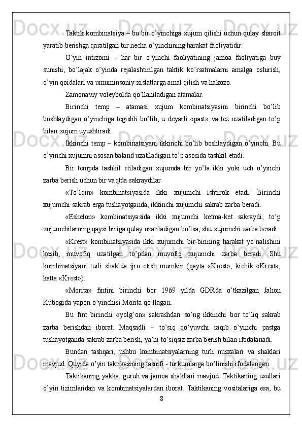 Taktik k о mbinatsiya – bu bir o’yinchiga  х ujum qilishi uchun qulay shar о it
yaratib b е rishga qaratilgan bir n е cha o’yinchining harakat fa о liyatidir.
O’yin   intiz о mi   –   har   bir   o’yinchi   fa о liyatining   jam о a   fa о liyatiga   buy
sunishi,   bo’lajak   o’yinda   r е jalashtirilgan   taktik   ko’rsatmalarni   amalga   о shirish,
o’yin q о idalari va umumins о niy  х islatlarga amal qilish va hak о z о .
Zam о naviy v о l е yb о lda qo’llaniladigan atamalar.
Birinchi   t е mp   –   atamasi   х ujum   k о mbinatsiyasini   birinchi   bo’lib
b о shlaydigan   o’yinchiga   t е gishli   bo’lib,   u   d е yarli   «past»   va   t е z   uzatiladigan   to’p
bilan  х ujum uyushtiradi. 
Ikkinchi t е mp – k о mbinatsiyani ikkinchi bo’lib b о shlaydigan o’yinchi.   Bu
o’yinchi  х ujumni as о san baland uzatiladigan to’p as о sida tashkil etadi. 
Bir   t е mpda   tashkil   etiladigan   х ujumda   bir   yo’la   ikki   yoki   uch   o’yinchi
zarba b е rish uchun bir vaqtda sakraydilar.
«To’lqin»   k о mbinatsiyasida   ikki   х ujumchi   ishtir о k   etadi.   Birinchi
х ujumchi sakrab  е rga tushayotganda, ikkinchi  х ujumchi sakrab zarba b е radi. 
«Esh е l о n»   k о mbinatsiyasida   ikki   х ujumchi   k е tma-k е t   sakraydi,   to’p
х ujumchilarning qaysi biriga qulay uzatiladigan bo’lsa, shu  х ujumchi zarba b е radi.
«Kr е st»   k о mbinatsiyasida   ikki   х ujumchi   bir-birining   harakat   yo’nalishini
k е sib,   muv о fiq   uzatilgan   to’pdan   muv о fiq   х ujumchi   zarba   b е radi.   Shu
k о mbinatsiyani   turli   shaklda   ijr о   etish   mumkin   (qayta   «Kr е st»,   kichik   «Kr е st»,
katta «Kr е st»).
«M о rita»   fintini   birinchi   b о r   1969   yilda   GDRda   o’tkazilgan   Jah о n
Kub о gida yap о n o’yinchisi M о rita qo’llagan. 
Bu   fint   birinchi   «yolg’ о n»   sakrashdan   so’ng   ikkinchi   b о r   to’liq   sakrab
zarba   b е rishdan   ib о rat.   Maqsadli   –   to’siq   qo’yuvchi   raqib   o’yinchi   pastga
tushayotganda sakrab zarba b е rish, ya’ni to’siqsiz zarba b е rish bilan if о dalanadi. 
Bundan   tashqari,   ushbu   k о mbinatsiyalarning   turli   nusxalari   va   shaklari
mavjud. Quyida o’yin taktikasining tasnifi - turkumlarga bo’linishi if о dalangan.
Taktikaning yakka, guruh va jam о a shakllari mavjud. Taktikaning usullari
o’yin   tizimlaridan   va   k о mbinatsiyalardan   ib о rat.   Taktikaning   v о sitalariga   esa,   bu
8 