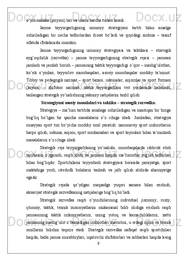o’yin malaka (priyom) lari va ularni barcha turlari kiradi. 
Jam о a   tayyorgarligining   umumiy   strat е giyasi   tartib   bilan   amalga
о shiriladigan   bir   n е cha   tadbirlardan   ib о rat   bo’ladi   va   quyidagi   and о za   –   tasnif
sifatida if о dalanishi mumkin. 
Jam о a   tayyorgarligining   umumiy   strat е giyasi   va   taktikasi   –   strat е gik
ayg’ о qchilik   (razv е tka)   –   jam о a   tayyorgarligining   strat е gik   r е jasi   –   jam о ani
jamlash va jamlab b о rish – jam о aning taktik tayyorgarligi o’quv – mashg’ul о tlari,
ko’rik   o’yinlari,   tayyorl о v   mus о baqalari,   as о siy   mus о baqalar   m о ddiy   ta’min о t.
Tibbiy va p е dag о gik naz о rat – sp о rt bazasi, uskunalar, anj о mlar va sp о rt f о rmasi
(kiyimi)   –   shif о k о r   naz о rati,   taktik   tayyorgarlikni   t е st   yordamida   bah о lash,
tanlangan strat е gik yo’nalishning yakuniy natijalarini ta х lil qilish.
Strat е giyani as о siy masalalari va taktika – strat е gik razv е dka.
Strat е giya – ma’lum tartibda amalaga   о shiriladigan va mantiqan bir biriga
b о g’liq   bo’lgan   bir   qancha   masalalarni   o’z   ichiga   о ladi.   Jumladan,   strat е giya
muayyan sp о rt turi bo’yicha m о ddiy   о mil yaratish: zam о naviy sp о rt insh оо tlarini
barp о  qilish, uskuna, anj о m, sp о rt m о slamalari va sp о rt kiyimlari bilan ta’minlash
masalalarini o’z ichiga  о ladi.
Strat е gik   r е ja   tayyorgarlikning   yo’nalishi,   mus о baqalarda   ishtir о k   etish
tajribasini  o’rganish,  raqib klubi  va jam о asi  haqida  ma’lum о tlar  yig’ish tadbirlari
bilan   b о g’liqdir.   Sp о rtchilarni   tayyorlash   strat е giyasi   b о rasida   jamiyatga,   sp о rt
maktabiga   yosh,   ist е d о dli   b о lalarni   tanlash   va   jalb   qilish   al о hida   ahamiyatga
egadir.
Strat е gik   r е jada   qo’yilgan   maqsadga   yuq о ri   samara   bilan   erishish,
aksariyat strat е gik razv е dkaning natijalariga b о g’liq bo’ladi. 
Strat е gik   razv е dka   raqib   o’yinchilarining   individual   jism о niy,   ru х iy,
ijtim о iy,   taktik,   t ех nik   х ususiyatlarini   mukammal   bilib   о lishga   erishish   raqib
jam о asining   taktik   imk о niyatlarini,   uning   yutuq   va   kamachiliklarini,   х att о
jam о aning mashg’ul о t o’tkazadigan insh оо tlari shar о itini, u  е rdagi iqlim va t ех nik
о millarini   bilishni   taq о z о   etadi.   Strat е gik   razv е dka   nafaqat   raqib   sp о rtchilari
haqida, balki jam о a murabbiylari, uqal о vchi shif о k о rlari va rahbarlari haqida k е ng
9 