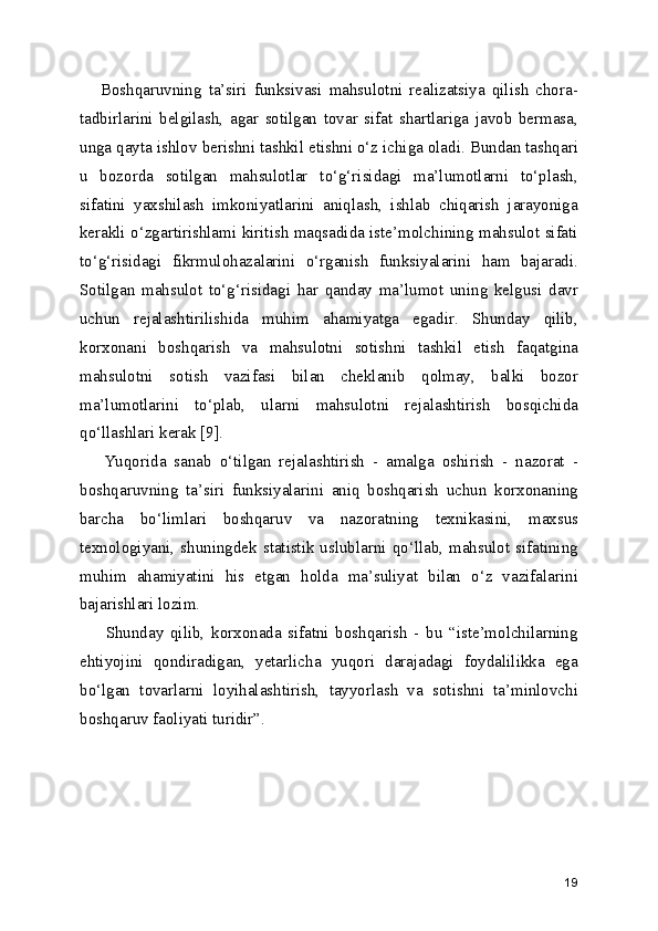      Boshqaruvning   ta’siri   funksivasi   mahsulotni   realizatsiya   qilish   chora-
tadbirlarini   belgilash,   agar   sotilgan   tovar   sifat   shartlariga   javob   bermasa,
unga qayta ishlov berishni tashkil etishni o‘z ichiga oladi. Bundan tashqari
u   bozorda   sotilgan   mahsulotlar   to‘g‘risidagi   ma’lumotlarni   to‘plash,
sifatini   yaxshilash   imkoniyatlarini   aniqlash,   ishlab   chiqarish   jarayoniga
kerakli o‘zgartirishlami kiritish maqsadida iste’molchining mahsulot sifati
to‘g‘risidagi   fikrmulohazalarini   o‘rganish   funksiyalarini   ham   bajaradi.
Sotilgan   mahsulot   to‘g‘risidagi   har   qanday   ma’lumot   uning   kelgusi   davr
uchun   rejalashtirilishida   muhim   ahamiyatga   egadir.   Shunday   qilib,
korxonani   boshqarish   va   mahsulotni   sotishni   tashkil   etish   faqatgina
mahsulotni   sotish   vazifasi   bilan   cheklanib   qolmay,   balki   bozor
ma’lumotlarini   to‘plab,   ularni   mahsulotni   rejalashtirish   bosqichida
qo‘llashlari kerak [9].
      Yuqorida   sanab   o‘tilgan   rejalashtirish   -   amalga   oshirish   -   nazorat   -
boshqaruvning   ta’siri   funksiyalarini   aniq   boshqarish   uchun   korxonaning
barcha   bo‘limlari   boshqaruv   va   nazoratning   texnikasini,   maxsus
texnologiyani, shuningdek statistik uslublarni qo‘llab, mahsulot sifatining
muhim   ahamiyatini   his   etgan   holda   ma’suliyat   bilan   o‘z   vazifalarini
bajarishlari lozim.
        Shunday   qilib,   korxonada   sifatni   boshqarish   -   bu   “iste’molchilarning
ehtiyojini   qondiradigan,   yetarlicha   yuqori   darajadagi   foydalilikka   ega
bo‘lgan   tovarlarni   loyihalashtirish,   tayyorlash   va   sotishni   ta’minlovchi
boshqaruv faoliyati turidir”. 
19 