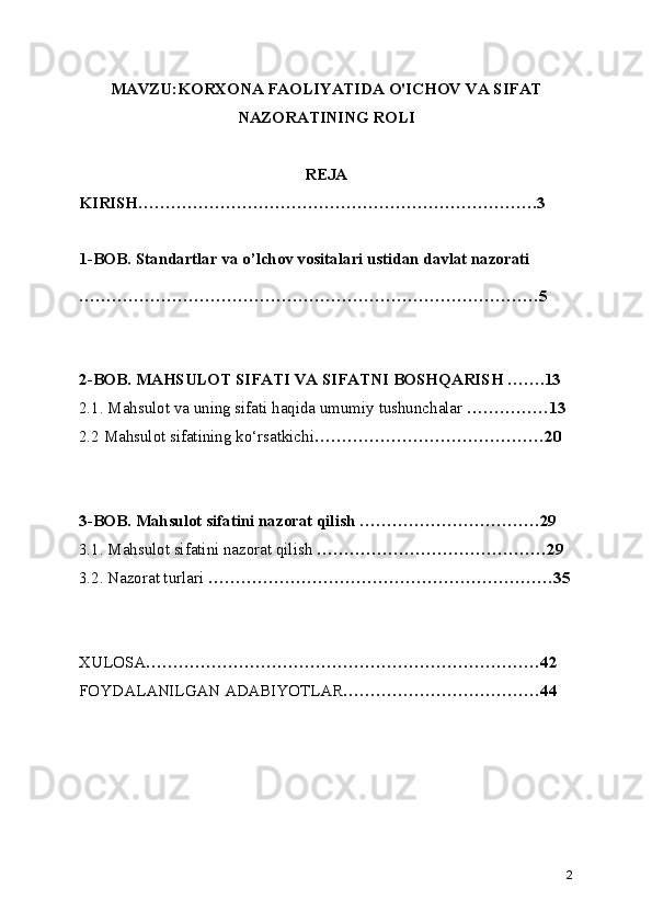 MAVZU:KORXONA FAOLIYATIDA O'ICHOV VA SIFAT
NAZORATINING ROLI
REJA
KIRISH……………………………………………………………….3
1-BOB. Standartlar va o’lchov vositalari ustidan davlat nazorati
…………………………………………………………………………5
2-BOB. MAHSULOT SIFATI VA SIFATNI BOSHQARISH …….13
2.1. Mahsulot va uning sifati haqida umumiy tushunchalar  ……………13
2.2 Mahsulot sifatining ko‘rsatkichi ……………………………………20
3-BOB. Mahsulot sifatini nazorat qilish ……………………………29
3.1. Mahsulot sifatini nazorat qilish  ……………………………………29
3.2. Nazorat turlari  ………………………………………………………35
XULOSA ………………………………………………………………42
FOYDALANILGAN ADABIYOTLAR ………………………………44
2 