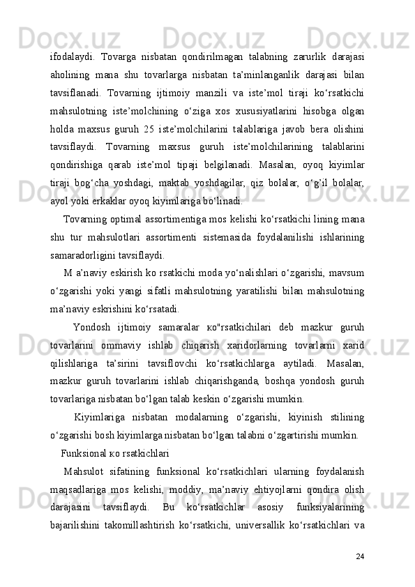 ifodalaydi.   Tovarga   nisbatan   qondirilmagan   talabning   zarurlik   darajasi
aholining   mana   shu   tovarlarga   nisbatan   ta’minlanganlik   darajasi   bilan
tavsiflanadi.   Tovarning   ijtimoiy   manzili   va   iste’mol   tiraji   ko‘rsatkichi
mahsulotning   iste’molchining   o‘ziga   xos   xususiyatlarini   hisobga   olgan
holda   maxsus   guruh   25   iste’molchilarini   talablariga   javob   bera   olishini
tavsiflaydi.   Tovarning   maxsus   guruh   iste’molchilarining   talablarini
qondirishiga   qarab   iste’mol   tipaji   belgilanadi.   Masalan,   oyoq   kiyimlar
tiraji   bog‘cha   yoshdagi,   maktab   yoshdagilar,   qiz   bolalar,   o‘g’il   bolalar,
ayol yoki erkaklar oyoq kiyimlariga bo‘linadi.
       Tovarning optimal assortimentiga mos kelishi ko‘rsatkichi lining mana
shu   tur   mahsulotlari   assortimenti   sistemasida   foydalanilishi   ishlarining
samaradorligini tavsiflaydi.
       M a’naviy eskirish ko rsatkichi moda yo‘nalishlari o‘zgarishi, mavsum
o‘zgarishi   yoki   yangi   sifatli   mahsulotning   yaratilishi   bilan   mahsulotning
ma’naviy eskrishini ko‘rsatadi.
      Yondosh   ijtimoiy   samaralar   ко"rsatkichilari   deb   mazkur   guruh
tovarlarini   ommaviy   ishlab   chiqarish   xaridorlarning   tovarlarni   xarid
qilishlariga   ta’sirini   tavsiflovchi   ko‘rsatkichlarga   aytiladi.   Masalan,
mazkur   guruh   tovarlarini   ishlab   chiqarishganda,   boshqa   yondosh   guruh
tovarlariga nisbatan bo‘lgan talab keskin o‘zgarishi mumkin.
      Kiyimlariga   nisbatan   modalarning   o‘zgarishi,   kiyinish   stilining
o‘zgarishi bosh kiyimlarga nisbatan bo‘lgan talabni o‘zgartirishi mumkin.
    Funksional ко rsatkichlari 
    Mahsulot   sifatining   funksional   ko‘rsatkichlari   ularning   foydalanish
maqsadlariga   mos   kelishi,   moddiy,   ma’naviy   ehtiyojlarni   qondira   olish
darajasini   tavsiflaydi.   Bu   ko‘rsatkichlar   asosiy   funksiyalarining
bajarilishini   takomillashtirish   ko‘rsatkichi,   universallik   ko‘rsatkichlari   va
24 