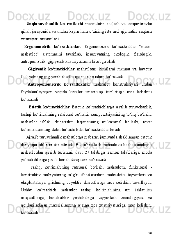       Saqlanuvchanlik   ko   rsatkichi   mahsulotni   saqlash   va   trasportirovka
qilish jarayonida va undan keyin ham o‘zining iste’mol qiymatini saqlash
xususiyati tushuniladi.
  Ergonometrik   ko‘rsatkichlar.   Ergonometrik   ko‘rsatkichlar   “inson-
mahsulot”   sistemasini   tavsiflab,   insoniyatning   ekologik,   fiziologik,
antropometrik, gigiyenik xususiyatlarini hisobga oladi.
      Gigiyenik   ko‘rsatkichlar   mahsulotni   kishilarni   mehnat   va   hayotiy
faoliyatining gigiyenik shartlariga mos kelishini ko‘rsatadi.  
    Antroponometrik   ko‘rsatkichlar   mahsulot   konstruksiyasi   undan
foydalanilayotgan   vaqtda   kishilar   tanasining   tuzilishiga   mos   kelishini
ko‘rsatadi.
        Estetik   ko‘rsatkichlar   Estetik   ko‘rsatkichlarga   ajralib   turuvchanlik,
tashqi   ko‘rinishning   ratsional   bo‘lishi,   kompozitsiyasining   to‘liq   bo‘lishi,
mahsulot   ishlab   chiqarishni   bajarishning   mukammal   bo‘lishi,   tovar
ko‘rinishlarining stabil bo‘lishi kabi ko‘rsatkichlar kiradi.
     Ajralib turuvchanlik mahsulotga nisbatan jamiyatda shakllangan estetik
dunyoqarashlarini aks ettiradi. Bu ko‘rsatkich mahsulotni boshqa analogik
mahsulotdan   ajralib   turishini,   davr   27   talabiga,   zamon   talablariga,   moda
yo‘nalishlariga javob berish darajasini ko‘rsatadi.
      Tashqi   ko‘rinishining   ratsional   bo‘lishi   mahsulotni   funksional   -
konstruktiv   mohiyatining   to‘g‘ri   ifodalanishini   mahsulotni   tayyorlash   va
ekspluatatsiya   qilishning   obyektiv   sharoitlariga   mos   kelishini   tavsiflaydi.
Ushbu   ko‘rsatkich   mahsulot   tashqi   ko‘rinishining   uni   ishlatilish
maqsadlariga,   konstruktiv   yechilishiga,   tayyorlash   texnologiyasi   va
qo‘llaniladigan   materiallarning   o‘ziga   xos   xususiyatlariga   mos   kelishini
ko‘rsatadi.
26 