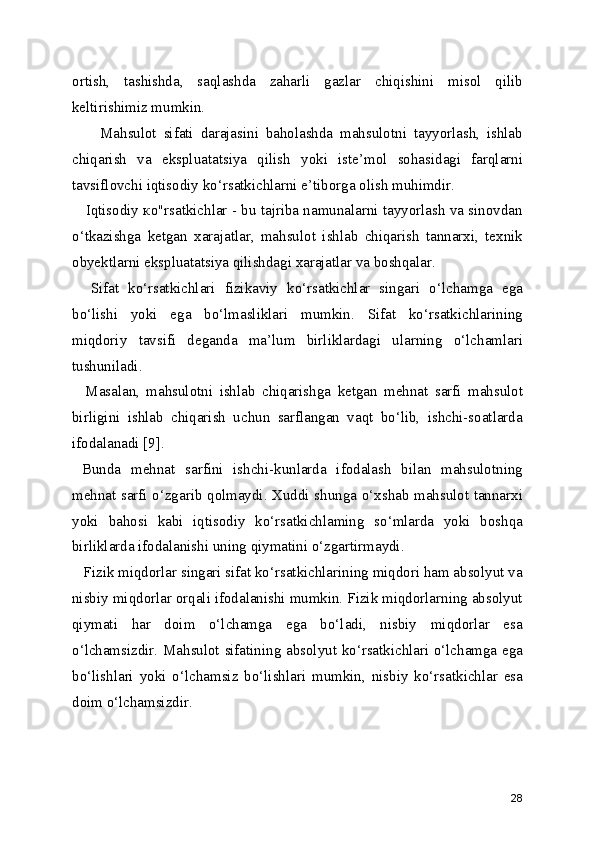 ortish,   tashishda,   saqlashda   zaharli   gazlar   chiqishini   misol   qilib
keltirishimiz mumkin.
        Mahsulot   sifati   darajasini   baholashda   mahsulotni   tayyorlash,   ishlab
chiqarish   va   ekspluatatsiya   qilish   yoki   iste’mol   sohasidagi   farqlarni
tavsiflovchi iqtisodiy ko‘rsatkichlarni e’tiborga olish muhimdir.
    Iqtisodiy ко"rsatkichlar - bu tajriba namunalarni tayyorlash va sinovdan
o‘tkazishga   ketgan   xarajatlar,   mahsulot   ishlab   chiqarish   tannarxi,   texnik
obyektlarni ekspluatatsiya qilishdagi xarajatlar va boshqalar.
    Sifat   ko‘rsatkichlari   fizikaviy   ko‘rsatkichlar   singari   o‘lchamga   ega
bo‘lishi   yoki   ega   bo‘lmasliklari   mumkin.   Sifat   ko‘rsatkichlarining
miqdoriy   tavsifi   deganda   ma’lum   birliklardagi   ularning   o‘lchamlari
tushuniladi.
    Masalan,   mahsulotni   ishlab   chiqarishga   ketgan   mehnat   sarfi   mahsulot
birligini   ishlab   chiqarish   uchun   sarflangan   vaqt   bo‘lib,   ishchi-soatlarda
ifodalanadi [9]. 
  Bunda   mehnat   sarfini   ishchi-kunlarda   ifodalash   bilan   mahsulotning
mehnat sarfi o‘zgarib qolmaydi. Xuddi shunga o‘xshab mahsulot tannarxi
yoki   bahosi   kabi   iqtisodiy   ko‘rsatkichlaming   so‘mlarda   yoki   boshqa
birliklarda ifodalanishi uning qiymatini o‘zgartirmaydi.
   Fizik miqdorlar singari sifat ko‘rsatkichlarining miqdori ham absolyut va
nisbiy miqdorlar orqali ifodalanishi mumkin. Fizik miqdorlarning absolyut
qiymati   har   doim   o‘lchamga   ega   bo‘ladi,   nisbiy   miqdorlar   esa
o‘lchamsizdir. Mahsulot sifatining absolyut ko‘rsatkichlari o‘lchamga ega
bo‘lishlari   yoki   o‘lchamsiz   bo‘lishlari   mumkin,   nisbiy   ko‘rsatkichlar   esa
doim o‘lchamsizdir.
28 