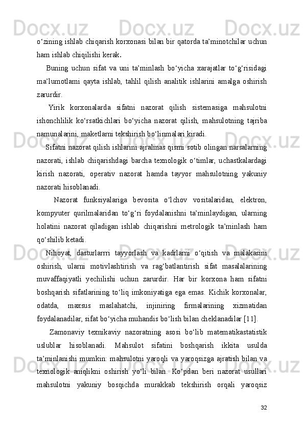 o‘zining ishlab chiqarish korxonasi bilan bir qatorda ta’minotchilar uchun
ham ishlab chiqilishi kerak .
      Buning   uchun   sifat   va   uni   ta’minlash   bo‘yicha   xarajatlar   to‘g‘risidagi
ma’lumotlami   qayta   ishlab,   tahlil   qilish   analitik   ishlarini   amalga   oshirish
zarurdir.
    Yirik   korxonalarda   sifatni   nazorat   qilish   sistemasiga   mahsulotni
ishonchlilik   ko‘rsatkichlari   bo‘yicha   nazorat   qilish,   mahsulotning   tajriba
namunalarini, maketlarni tekshirish bo‘linmalari kiradi.
     Sifatni nazorat qilish ishlarini ajralmas qismi sotib olingan narsalarning
nazorati,   ishlab   chiqarishdagi  barcha  texnologik  o‘timlar,  uchastkalardagi
kirish   nazorati,   operativ   nazorat   hamda   tayyor   mahsulotning   yakuniy
nazorati hisoblanadi.
      Nazorat   funksiyalariga   bevosita   o‘lchov   vositalaridan,   elektron,
kompyuter   qurilmalaridan   to‘g‘ri   foydalanishni   ta’minlaydigan,   ularning
holatini   nazorat   qiladigan   ishlab   chiqarishni   metrologik   ta’minlash   ham
qo‘shilib ketadi. 
    Nihoyat,   dasturlarrri   tayyorlash   va   kadrlarni   o‘qitish   va   malakasini
oshirish,   ularni   motivlashtirish   va   rag‘batlantirish   sifat   masalalarining
muvaffaqiyatli   yechilishi   uchun   zarurdir.   Har   bir   korxona   ham   sifatni
boshqarish   sifatlarining  to‘liq  imkoniyatiga  ega  emas.  Kichik  korxonalar,
odatda,   maxsus   maslahatchi,   injiniring   firmalarining   xizmatidan
foydalanadilar, sifat bo‘yicha muhandis bo‘lish bilan cheklanadilar [11].    
      Zamonaviy   texnikaviy   nazoratning   asosi   bo‘lib   matematikastatistik
uslublar   hisoblanadi.   Mahsulot   sifatini   boshqarish   ikkita   usulda
ta’minlanishi mumkin: mahsulotni yaroqli va yaroqsizga ajratish bilan va
texnologik   aniqlikni   oshirish   yo‘li   bilan.   Ko‘pdan   beri   nazorat   usullari
mahsulotni   yakuniy   bosqichda   murakkab   tekshirish   orqali   yaroqsiz
32 