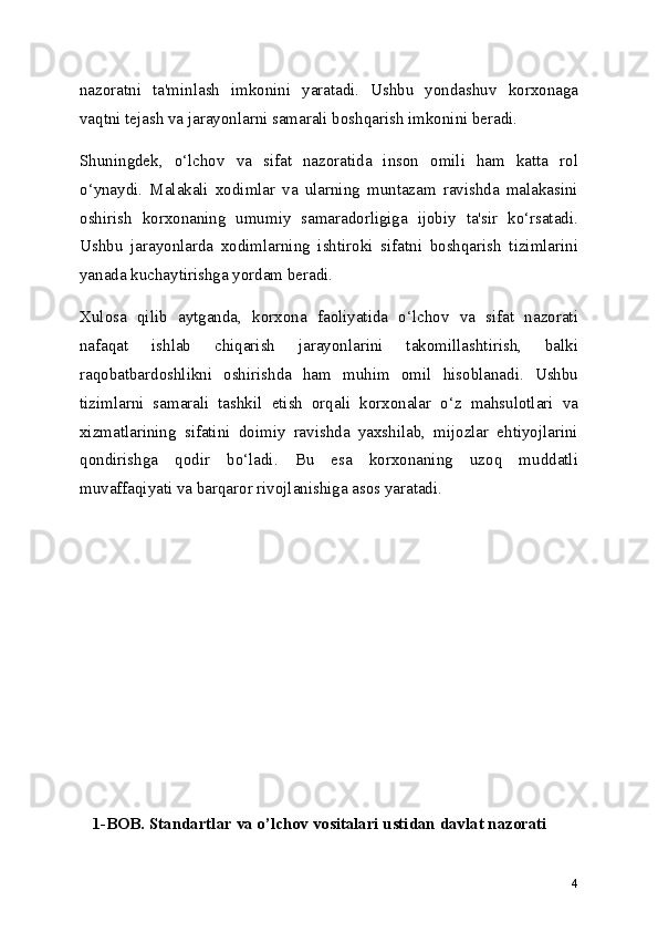 nazoratni   ta'minlash   imkonini   yaratadi.   Ushbu   yondashuv   korxonaga
vaqtni tejash va jarayonlarni samarali boshqarish imkonini beradi.
Shuningdek,   o‘lchov   va   sifat   nazoratida   inson   omili   ham   katta   rol
o‘ynaydi.   Malakali   xodimlar   va   ularning   muntazam   ravishda   malakasini
oshirish   korxonaning   umumiy   samaradorligiga   ijobiy   ta'sir   ko‘rsatadi.
Ushbu   jarayonlarda   xodimlarning   ishtiroki   sifatni   boshqarish   tizimlarini
yanada kuchaytirishga yordam beradi.
Xulosa   qilib   aytganda,   korxona   faoliyatida   o‘lchov   va   sifat   nazorati
nafaqat   ishlab   chiqarish   jarayonlarini   takomillashtirish,   balki
raqobatbardoshlikni   oshirishda   ham   muhim   omil   hisoblanadi.   Ushbu
tizimlarni   samarali   tashkil   etish   orqali   korxonalar   o‘z   mahsulotlari   va
xizmatlarining   sifatini   doimiy   ravishda   yaxshilab,   mijozlar   ehtiyojlarini
qondirishga   qodir   bo‘ladi.   Bu   esa   korxonaning   uzoq   muddatli
muvaffaqiyati va barqaror rivojlanishiga asos yaratadi.
   1-BOB. Standartlar va o’lchov vositalari ustidan davlat nazorati
4 