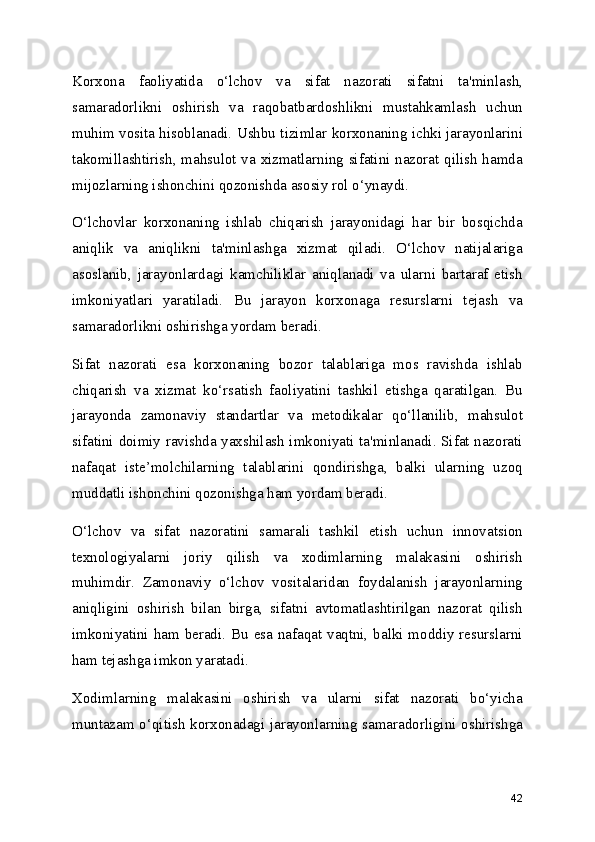 Korxona   faoliyatida   o‘lchov   va   sifat   nazorati   sifatni   ta'minlash,
samaradorlikni   oshirish   va   raqobatbardoshlikni   mustahkamlash   uchun
muhim vosita hisoblanadi. Ushbu tizimlar korxonaning ichki jarayonlarini
takomillashtirish, mahsulot va xizmatlarning sifatini nazorat qilish hamda
mijozlarning ishonchini qozonishda asosiy rol o‘ynaydi.
O‘lchovlar   korxonaning   ishlab   chiqarish   jarayonidagi   har   bir   bosqichda
aniqlik   va   aniqlikni   ta'minlashga   xizmat   qiladi.   O‘lchov   natijalariga
asoslanib,   jarayonlardagi   kamchiliklar   aniqlanadi   va   ularni   bartaraf   etish
imkoniyatlari   yaratiladi.   Bu   jarayon   korxonaga   resurslarni   tejash   va
samaradorlikni oshirishga yordam beradi.
Sifat   nazorati   esa   korxonaning   bozor   talablariga   mos   ravishda   ishlab
chiqarish   va   xizmat   ko‘rsatish   faoliyatini   tashkil   etishga   qaratilgan.   Bu
jarayonda   zamonaviy   standartlar   va   metodikalar   qo‘llanilib,   mahsulot
sifatini doimiy ravishda yaxshilash imkoniyati ta'minlanadi. Sifat nazorati
nafaqat   iste’molchilarning   talablarini   qondirishga,   balki   ularning   uzoq
muddatli ishonchini qozonishga ham yordam beradi.
O‘lchov   va   sifat   nazoratini   samarali   tashkil   etish   uchun   innovatsion
texnologiyalarni   joriy   qilish   va   xodimlarning   malakasini   oshirish
muhimdir.   Zamonaviy   o‘lchov   vositalaridan   foydalanish   jarayonlarning
aniqligini   oshirish   bilan   birga,   sifatni   avtomatlashtirilgan   nazorat   qilish
imkoniyatini ham beradi. Bu esa nafaqat vaqtni, balki moddiy resurslarni
ham tejashga imkon yaratadi.
Xodimlarning   malakasini   oshirish   va   ularni   sifat   nazorati   bo‘yicha
muntazam o‘qitish korxonadagi jarayonlarning samaradorligini oshirishga
42 