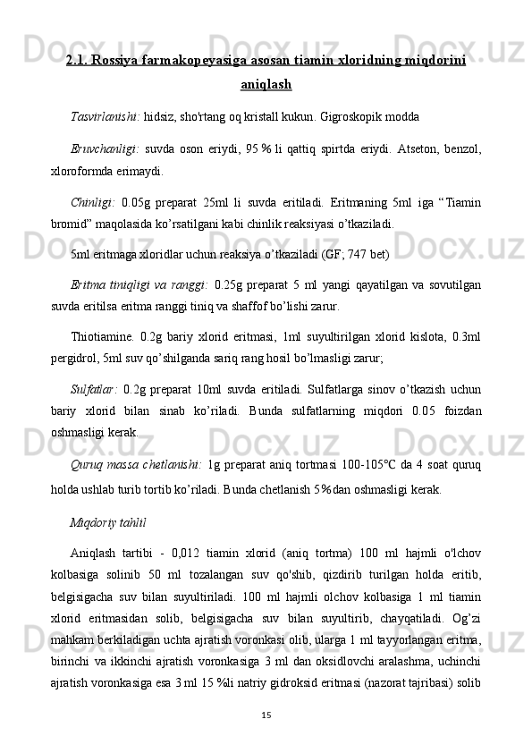 2.1    . Rossiya farmakopeyasiga asosan t    iamin xloridning miqdorini   
aniqlash
Tasvirlanishi:   hidsiz, sho'rtang oq kristall kukun . Gigroskopik modda
Eruvchanligi:   suvda   oson   eriydi,   95 ％ li   qattiq   spirtda   eriydi.   Atseton,   benzol,
xloroformda  eri ma ydi.
Chinligi:   0.05g   preparat   25ml   li   suvda   eritiladi.   Eritmaning   5ml   iga   “Tiamin
bromid” maqolasida ko’rsatilgani kabi chinlik reaksiyasi o’tkaziladi. 
5ml eritmaga xloridlar uchun reaksiya o’tkaziladi  (GF; 747 bet)
Eritma   tiniqligi   va   ranggi :   0.25 g   preparat   5   ml   yangi   qayatilgan   va   sovutilgan
suvda eritilsa eritma ranggi tiniq va shaffof bo’lishi zarur.
Thiotiamine.   0.2g   bariy   xlorid   eritmasi,   1ml   suyultirilgan   xlorid   kislota,   0.3ml
pergidrol, 5ml suv qo’shilganda sariq rang hosil bo’lmasligi zarur;
Sulfatlar:   0.2 g   preparat   10 ml   suvda   eritiladi.   Sulfatlarga   sinov   o’tkazish   uchun
bariy   xlorid   bilan   sinab   ko’riladi.   Bunda   sulfatlarning   miqdori   0.0 5   foizdan
oshmasligi kerak.
Quruq   massa   chetlanishi:   1g   preparat   aniq   tortmasi   1 00-105 ℃   da   4   soat   quruq
holda u s hlab  t urib tortib ko’riladi. Bunda chetlanish  5 ％ dan oshmasligi kerak.
Miqdoriy tahlil
Aniqlash   tartibi   -   0,012   tiamin   xlorid   (aniq   tortma)   100   ml   hajmli   o'lchov
kolbasiga   solinib   50   ml   tozalangan   suv   qo'shib,   qizdirib   turilgan   holda   eritib,
belgisigacha   suv   bilan   suyultiriladi.   100   ml   hajmli   olchov   kolbasiga   1   ml   tiamin
xlorid   eritmasidan   solib,   belgisigacha   suv   bilan   suyultirib,   chayqatiladi.   Og’zi
mahkam berkiladigan uchta ajratish voronkasi olib, ularga 1 ml tayyorlangan eritma,
birinchi   va   ikkinchi   ajratish   voronkasiga   3   ml   dan   oksidlovchi   aralashma,   uchinchi
ajratish voronkasiga esa 3 ml 15 %li natriy gidroksid eritmasi (nazorat tajribasi) solib
15 