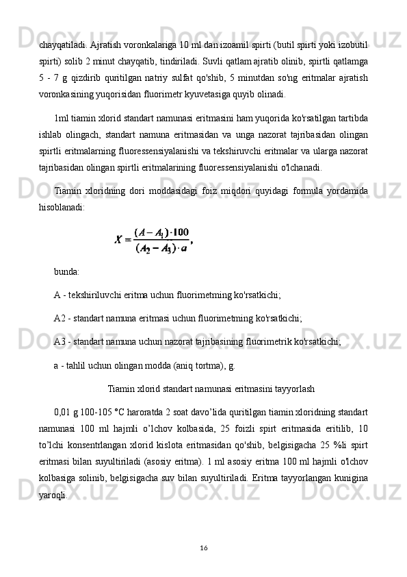 chayqatiladi. Ajratish voronkalariga 10 ml dan izoamil spirti (butil spirti yoki izobutil
spirti) solib 2 minut chayqatib,   tindiriladi. Suvli qatlam ajratib olinib, spirtli qatlamga
5   -   7   g   qizdirib   quritilgan   natriy   sulfat   qo'shib,   5   minutdan   so'ng   eritmalar   ajratish
voronkasining yuqorisidan fluorimetr kyuvetasiga quyib olinadi.
1ml tiamin xlorid standart namunasi eritmasini ham yuqorida ko'rsatilgan tartibda
ishlab   olingach,   standart   namuna   eritmasidan   va   unga   nazorat   tajribasidan   olingan
spirtli eritmalarning fluoressensiyalanishi va tekshiruvchi eritmalar va ularga nazorat
tajribasidan olingan spirtli eritmalarining fluoressensiyalanishi o'lchanadi.
Tiamin   xloridning   dori   moddasidagi   foiz   miqdori   quyidagi   formula   yordamida
hisoblanadi:
                             
bunda: 
A - tekshiriluvchi eritma uchun fluorimetming ko'rsatkichi;
A2 - standart namuna eritmasi uchun fluorimetming ko'rsatkichi;
A3 - standart namuna uchun nazorat tajribasining fluorimetrik ko'rsatkichi;
a - tahlil uchun olingan modda (aniq tortma), g.
Tiamin xlorid standart namunasi eritmasini tayyorlash
0,01 g 100-105 °C haroratda 2 soat davo’lida quritilgan tiamin xloridning standart
namunasi   100   ml   hajmli   o’lchov   kolbasida,   25   foizli   spirt   eritmasida   eritilib,   10
to’lchi   konsentrlangan   xlorid   kislota   eritmasidan   qo'shib,   belgisigacha   25   %li   spirt
eritmasi bilan suyultiriladi (asosiy eritma). 1 ml asosiy eritma 100 ml hajmli o'lchov
kolbasiga solinib, belgisigacha suv bilan suyultiriladi. Eritma tayyorlangan kunigina
yaroqli.
16 