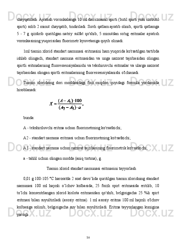 chayqatiladi. Ajratish voronkalariga 10 ml dan izoamil spirti (butil spirti yoki izobutil
spirti) solib 2 minut chayqatib,   tindiriladi. Suvli qatlam ajratib olinib, spirtli qatlamga
5   -   7   g   qizdirib   quritilgan   natriy   sulfat   qo'shib,   5   minutdan   so'ng   eritmalar   ajratish
voronkasining yuqorisidan fluorimetr kyuvetasiga quyib olinadi.
1ml tiamin xlorid standart namunasi eritmasini ham yuqorida ko'rsatilgan tartibda
ishlab   olingach,   standart   namuna   eritmasidan   va   unga   nazorat   tajribasidan   olingan
spirtli eritmalarning fluoressensiyalanishi va tekshiruvchi eritmalar va ularga nazorat
tajribasidan olingan spirtli eritmalarining fluoressensiyalanishi o'lchanadi.
Tiamin   xloridning   dori   moddasidagi   foiz   miqdori   quyidagi   formula   yordamida
hisoblanadi:
                             
bunda: 
A - tekshiriluvchi eritma uchun fluorimetming ko'rsatkichi;
A2 - standart namuna eritmasi uchun fluorimetming ko'rsatkichi;
A3 - standart namuna uchun nazorat tajribasining fluorimetrik ko'rsatkichi;
a - tahlil uchun olingan modda (aniq tortma), g.
Tiamin xlorid standart namunasi eritmasini tayyorlash
0,01 g 100-105 °C haroratda 2 soat davo’lida quritilgan tiamin xloridning standart
namunasi   100   ml   hajmli   o’lchov   kolbasida,   25   foizli   spirt   eritmasida   eritilib,   10
to’lchi   konsentrlangan   xlorid   kislota   eritmasidan   qo'shib,   belgisigacha   25   %li   spirt
eritmasi bilan suyultiriladi (asosiy eritma). 1 ml asosiy eritma 100 ml hajmli o'lchov
kolbasiga solinib, belgisigacha suv bilan suyultiriladi. Eritma tayyorlangan kunigina
yaroqli.
16